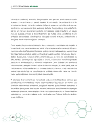 PRODUÇÃO INTEGRADA NO BRASIL
470
bilidade da produção), aplicação de agrotóxicos sem que haja monitoramento prévio
e pouca conscientização no que diz respeito à manutenção da sustentabilidade do
ecossistema. A maior parte da produção de laranja segue para a indústria de suco e,
geralmente, sem apresentar boa qualidade da fruta. A produção da lima ácida Tahiti,
por ter um mercado exterior demandante, tem recebido pelos citricultores um pouco
mais de cuidado, embora o desconhecimento de muitos sobre a existência de um
protocolo de qualidade, voltado para a produção nacional de frutas, ainda dificulte a
adoção e maior sistematização na produção.
Outro aspecto importante na condução dos pomares citrícolas baianos, diz respeito à
presença de uma camada coesa nos solos, originada por uma formação genética co-
mum nos solos dos Tabuleiros Costeiros, onde o manejo inadequado e o uso contínuo
de máquinas (sobretudo a grade) tem trazido prejuízos quanto à manutenção da umi-
dade e da estrutura, reduzindo o fornecimento de água às raízes (no período seco) ou
dificultando a penetração da água após as chuvas, ocasionando menor longevidade
das culturas. Neste aspecto, a Produção Integrada de Citros pode ser uma alternativa
bastante viável, pois preconiza o uso de Boas Práticas Agropecuárias (BPA), que na
citricultura tem muita correlação com o manejo adequado do solo, o uso de cobertura
vegetal nas entrelinhas e a manutenção da umidade desse solo, capaz de permitir
maior sustentabilidade e competitividade da produção.
A retomada de crescimento do mercado só será possível utilizando-se técnicas que
contribuam à possibilidade de ampliar a comercialização do produto. Isto inclui o uso
otimizado de insumos e fertilizantes, adoção de medidas que aumentem a eficiência e
eficácia de aplicação de defensivos e medidas preventivas ao aparecimento de pragas
e doenças antes que níveis econômicos de danos sejam detectados. Essas medidas
reduziriam os custos de produção e são viabilizadas pelo Sistema de Produção Inte-
grada de Citros.
 
