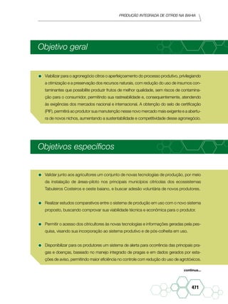 Produção Integrada de citros na Bahia
471
Objetivo geral
•	Viabilizar para o agronegócio citros o aperfeiçoamento do processo produtivo, privilegiando
a otimização e a preservação dos recursos naturais, com redução do uso de insumos con-
taminantes que possibilite produzir frutos de melhor qualidade, sem riscos de contamina-
ção para o consumidor, permitindo sua rastreabilidade e, consequentemente, atendendo
às exigências dos mercados nacional e internacional. A obtenção do selo de certificação
(PIF), permitirá ao produtor sua manutenção nesse novo mercado mais exigente e a abertu-
ra de novos nichos, aumentando a sustentabilidade e competitividade desse agronegócio.
Objetivos específicos
•	Validar junto aos agricultores um conjunto de novas tecnologias de produção, por meio
da instalação de áreas-piloto nos principais municípios citrícolas dos ecossistemas
Tabuleiros Costeiros e oeste baiano, e buscar adesão voluntária de novos produtores.
•	Realizar estudos comparativos entre o sistema de produção em uso com o novo sistema
proposto, buscando comprovar sua viabilidade técnica e econômica para o produtor.
•	Permitir o acesso dos citricultores às novas tecnologias e informações geradas pela pes-
quisa, visando sua incorporação ao sistema produtivo e de pós-colheita em uso.
•	Disponibilizar para os produtores um sistema de alerta para ocorrência das principais pra-
gas e doenças, baseado no manejo integrado de pragas e em dados gerados por esta-
ções de aviso, permitindo maior eficiência no controle com redução do uso de agrotóxicos.
continua...
 