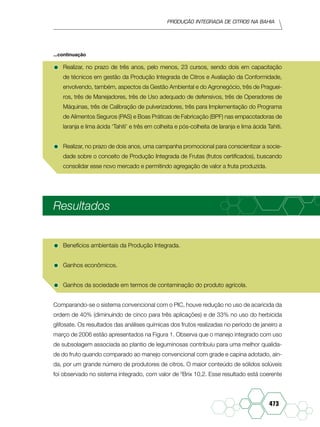 Produção Integrada de citros na Bahia
473
•	Realizar, no prazo de três anos, pelo menos, 23 cursos, sendo dois em capacitação
de técnicos em gestão da Produção Integrada de Citros e Avaliação da Conformidade,
envolvendo, também, aspectos da Gestão Ambiental e do Agronegócio, três de Praguei-
ros, três de Manejadores, três de Uso adequado de defensivos, três de Operadores de
Máquinas, três de Calibração de pulverizadores, três para Implementação do Programa
de Alimentos Seguros (PAS) e Boas Práticas de Fabricação (BPF) nas empacotadoras de
laranja e lima ácida ‘Tahiti’ e três em colheita e pós-colheita de laranja e lima ácida Tahiti.
•	Realizar, no prazo de dois anos, uma campanha promocional para conscientizar a socie-
dade sobre o conceito de Produção Integrada de Frutas (frutos certificados), buscando
consolidar esse novo mercado e permitindo agregação de valor a fruta produzida.
Resultados
•	Benefícios ambientais da Produção Integrada.
•	Ganhos econômicos.
•	Ganhos da sociedade em termos de contaminação do produto agrícola.
Comparando-se o sistema convencional com o PIC, houve redução no uso de acaricida da
ordem de 40% (diminuindo de cinco para três aplicações) e de 33% no uso do herbicida
glifosate. Os resultados das análises químicas dos frutos realizadas no período de janeiro a
março de 2006 estão apresentados na Figura 1. Observa que o manejo integrado com uso
de subsolagem associada ao plantio de leguminosas contribuiu para uma melhor qualida-
de do fruto quando comparado ao manejo convencional com grade e capina adotado, ain-
da, por um grande número de produtores de citros. O maior conteúdo de sólidos solúveis
foi observado no sistema integrado, com valor de 0
Brix 10,2. Esse resultado está coerente
...continuação
 