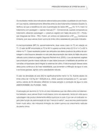 Produção Integrada de citros na Bahia
477
Os resultados médios dos indicadores selecionados para avaliar a qualidade do solo foram,
em sua maioria, estatisticamente diferentes entre os dois tratamentos testados (Quadro 3).
Verificou-se que a resistência do solo à penetração de raízes (RP100KPa
) foi 10 % maior no
tratamento com gradagem + capinas manuais (T1 - Convencional), quando comparado ao
tratamento utilizando subsolagem + cobertura vegetal com feijão-de-porco (T2 – Produ-
ção Integrada de Citros - PIC). Porém, em ambos os tratamentos a RP100KPa
manteve-se
limitante, pois seus valores foram acima do limite crítico estabelecido para este indicador.
A macroporosidade (MP) foi, aproximadamente, duas vezes maior no T2 em relação ao
T1. O valor da MP encontrada no T2 foi 90 % superior ao limite critico (0,10 m3
m-3
) e 80 %
inferior no T1. Esses resultados podem ser atribuídos aos efeitos positivos da prática da sub-
solagem e dos bioporos deixados no solo pela decomposição das raízes do feijão-de-porco
utilizado como cobertura vegetal. Segundo Reichert et al. (2003), o uso de espécies vegetais
que produzam grande massa radicular e cujas raízes possuam a habilidade de penetrar em
camadas compactadas deve integrar os sistemas de cultivo. A decomposição dessas raízes
deixa poros contínuos e de maior estabilidade, que aumentam a infiltração de água no solo
e as trocas gasosas, agindo como subsoladores naturais.
O valor da densidade do solo (Ds) foi significativamente menor no T2, ficando abaixo do
limite crítico de 1,52 Kg dm-3
(Souza et al., 2003), quando comparados ao T1, que apre-
sentou valores de Ds elevados refletindo na baixa aeração e condução de água no solo
(ABERCROMBIE; DU PLESSIS, 1995).
A saturação por alumínio (m %) foi um dos indicadores que não diferiu entre os tratamen-
tos testados, seus valores foram muito baixos como era esperado, tendo em vista que a
subsolagem não produz diretamente efeitos químicos no solo. E por ser um indicador re-
gido pela função de padronização do tipo “menos é melhor”, seus escores padronizados
foram muito altos, não indicando limitação de ordem química ao crescimento radicular
da planta cítrica.
 