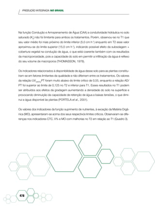 PRODUÇÃO INTEGRADA NO BRASIL
478
Na função Condução e Armazenamento de Água (CAA) a condutividade hidráulica no solo
saturado (Ko
) não foi limitante para ambos os tratamentos. Porém, observou-se no T1 que
seu valor médio foi mais próximo do limite inferior (5,0 cm h-1
) enquanto em T2 esse valor
aproximou-se do limite superior (15,0 cm h-1
), indicando possível efeito da subsolagem +
cobertura vegetal na condução de água, o que está coerente também com os resultados
da macroporosidade, pois a capacidade do solo em permitir a infiltração da água é reflexo
do seu volume de macroporos (Thomasson, 1978).
Os indicadores relacionados à disponibilidade de água desse solo para as plantas constitu-
íram-se em fatores limitantes da qualidade e não diferiram entre os tratamentos. Os valores
da relação UV33KPa/
PT foram muito abaixo do limite crítico de 0,55, enquanto a relação AD/
PT foi superior ao limite de 0,125 no T2 e inferior para T1. Esses resultados no T1 podem
ser atribuídos aos efeitos da gradagem aumentando a densidade do solo na superfície e
provocando diminuição da capacidade de retenção de água a baixas tensões, o que dimi-
nui a água disponível às plantas (Portela et al., 2001).
Os valores dos indicadores da função suprimento de nutrientes, à exceção da Matéria Orgâ-
nica (MO), apresentaram-se acima dos seus respectivos limites críticos. Observaram-se dife-
renças nos indicadores CTC, V% e MO com melhorias no T2 em relação ao T1 (Quadro 3).
 