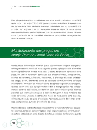PRODUÇÃO INTEGRADA NO BRASIL
482
Pera x limão Volkameriano, com idade de sete anos, e está localizada no ponto GPS
065 a 11º34. 154’ (sul) e 037º.53.127’ (oeste) com altitude de 184m. A segunda qua-
dra de lima ácida Tahiti, localizada na mesma propriedade, está no ponto GPS 075
a 12º34. 154’ (sul) e 041º.53.127’ oeste) com altitude de 188m. Os dados obtidos
com o monitoramento foram comparados com dados climáticos da Estação de Aviso
n.º 1817, localizada em um dos talhões monitorados, para posterior instalação de sis-
tema de aviso de controle.
Monitoramento das pragas em
laranja Pera no Litoral Norte da Bahia
Os resultados apresentados mostram que as ocorrências de pragas e doenças fo-
ram registradas nos meses de maio a agosto quando a precipitação e a umidade
relativa apresentavam médias mais altas. O ácaro da ferrugem apresentou dois
picos, em junho e novembro, com níveis que exigiam controle, principalmente,
no mês de novembro. Entretanto, nesse mês, a presença de ácaros predado-
res chegou a 50%, retardando a data de aplicação e diminuindo uma aplicação
de defensivo. Ainda que os níveis do ácaro da leprose exigissem pulverizações,
levando-se em conta que a propriedade não tem a doença leprose, não se reco-
mendou controle deste ácaro, que também pode ser controlado pelos mesmos
produtos que foram aplicados para o ácaro da ferrugem. A larva minadora dos
citros apresentou uma alta incidência nos meses de maio, junho, julho e agosto,
entretanto, observou-se que a presença da Ageniaspis, agente de controle bioló-
gico acompanhou a curva de crescimento da praga.
Maior incidência da podridão floral dos citros (estrelinha) foi registrada na floração de agos-
to e setembro, sendo que a disseminação do fungo exige uma aplicação preventiva quan-
do as flores estão ainda em forma de palito de fósforo, e o início do monitoramento quando
 