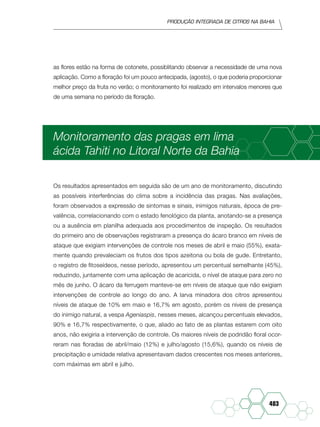 Produção Integrada de citros na Bahia
483
as flores estão na forma de cotonete, possiblitando observar a necessidade de uma nova
aplicação. Como a floração foi um pouco antecipada, (agosto), o que poderia proporcionar
melhor preço da fruta no verão; o monitoramento foi realizado em intervalos menores que
de uma semana no período da floração.
Monitoramento das pragas em lima
ácida Tahiti no Litoral Norte da Bahia
Os resultados apresentados em seguida são de um ano de monitoramento, discutindo
as possíveis interferências do clima sobre a incidência das pragas. Nas avaliações,
foram observados a expressão de sintomas e sinais, inimigos naturais, época de pre-
valência, correlacionando com o estado fenológico da planta, anotando-se a presença
ou a ausência em planilha adequada aos procedimentos de inspeção. Os resultados
do primeiro ano de observações registraram a presença do ácaro branco em níveis de
ataque que exigiam intervenções de controle nos meses de abril e maio (55%), exata-
mente quando prevaleciam os frutos dos tipos azeitona ou bola de gude. Entretanto,
o registro de fitoseídeos, nesse período, apresentou um percentual semelhante (45%),
reduzindo, juntamente com uma aplicação de acaricida, o nível de ataque para zero no
mês de junho. O ácaro da ferrugem manteve-se em níveis de ataque que não exigiam
intervenções de controle ao longo do ano. A larva minadora dos citros apresentou
níveis de ataque de 10% em maio e 16,7% em agosto, porém os níveis de presença
do inimigo natural, a vespa Ageniaspis, nesses meses, alcançou percentuais elevados,
90% e 16,7% respectivamente, o que, aliado ao fato de as plantas estarem com oito
anos, não exigiria a intervenção de controle. Os maiores níveis de podridão floral ocor-
reram nas floradas de abril/maio (12%) e julho/agosto (15,6%), quando os níveis de
precipitação e umidade relativa apresentavam dados crescentes nos meses anteriores,
com máximas em abril e julho.
 