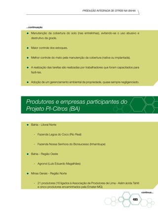 Produção Integrada de citros na Bahia
485
•	Manutenção da cobertura do solo (nas entrelinhas), evitando-se o uso abusivo e
destrutivo da grade.
•	Maior controle dos estoques.
•	Melhor controle do mato pela manutenção da cobertura (nativa ou implantada).
•	A realização das tarefas são realizadas por trabalhadores que foram capacitados para
fazê-las.
•	Adoção de um gerenciamento ambiental da propriedade, quase sempre negligenciado.
Produtores e empresas participantes do
Projeto PI-Citros (BA)
•	Bahia - Litoral Norte
-	 Fazenda Lagoa do Coco (Rio Real)
-	 Fazenda Nossa Senhora do Bonsucesso (Inhambupe)
•	Bahia - Região Oeste
-	 Agronol (Luís Eduardo Magalhães)
•	Minas Gerais - Região Norte
-	 21 produtores (16 ligados à Associação de Produtores de Lima - Aslim ácida Tahiti
e cinco produtores encaminhados pela Emater-MG)
...continuação
continua...
 