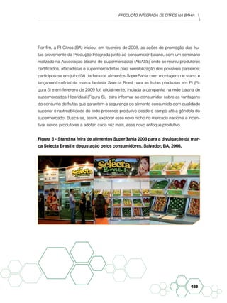 Produção Integrada de citros na Bahia
489
Por fim, a PI Citros (BA) iniciou, em fevereiro de 2008, as ações de promoção das fru-
tas proveniente da Produção Integrada junto ao consumidor baiano, com um seminário
realizado na Associação Baiana de Supermercados (ABASE) onde se reuniu produtores
certificados, atacadistas e supermercadistas para sensibilização dos possíveis parceiros;
participou-se em julho/08 da feira de alimentos SuperBahia com montagem de stand e
lançamento oficial da marca fantasia Selecta Brasil para as frutas produzias em PI (Fi-
gura 5) e em fevereiro de 2009 foi, oficialmente, iniciada a campanha na rede baiana de
supermercados Hiperideal (Figura 6), para informar ao consumidor sobre as vantagens
do consumo de frutas que garantem a segurança do alimento consumido com qualidade
superior e rastreabilidade de todo processo produtivo desde o campo até a gôndola do
supermercado. Busca-se, assim, explorar esse novo nicho no mercado nacional e incen-
tivar novos produtores a adotar, cada vez mais, esse novo enfoque produtivo.
Figura 5 - Stand na feira de alimentos SuperBahia 2008 para a divulgação da mar-
ca Selecta Brasil e degustação pelos consumidores. Salvador, BA, 2008.
 