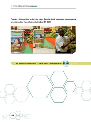 PRODUÇÃO INTEGRADA NO BRASIL
490
Figura 6 - Consumidor preferindo frutas Selecta Brasil oferecidas na campanha
promocional no Hiperideal em Salvados, BA, 2009.
Ver literatura consultada no CD-ROM anexo a esta publicação.
 