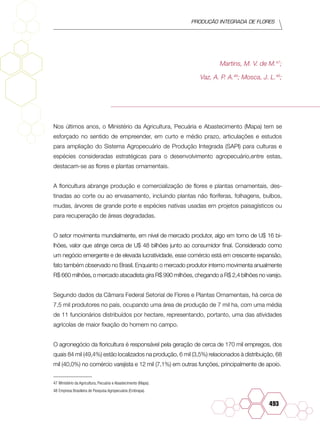 Produção Integrada de flores
493
Martins, M. V. de M.47
;
Vaz, A. P. A.48
; Mosca, J. L.48
;
Nos últimos anos, o Ministério da Agricultura, Pecuária e Abastecimento (Mapa) tem se
esforçado no sentido de empreender, em curto e médio prazo, articulações e estudos
para ampliação do Sistema Agropecuário de Produção Integrada (SAPI) para culturas e
espécies consideradas estratégicas para o desenvolvimento agropecuário,entre estas,
destacam-se as flores e plantas ornamentais.
A floricultura abrange produção e comercialização de flores e plantas ornamentais, des-
tinadas ao corte ou ao envasamento, incluindo plantas não floríferas, folhagens, bulbos,
mudas, árvores de grande porte e espécies nativas usadas em projetos paisagísticos ou
para recuperação de áreas degradadas.
O setor movimenta mundialmente, em nível de mercado produtor, algo em torno de U$ 16 bi-
lhões, valor que atinge cerca de U$ 48 bilhões junto ao consumidor final. Considerado como
um negócio emergente e de elevada lucratividade, esse comércio está em crescente expansão,
fato também observado no Brasil. Enquanto o mercado produtor interno movimenta anualmente
R$ 660 milhões, o mercado atacadista gira R$ 990 milhões, chegando a R$ 2,4 bilhões no varejo.
Segundo dados da Câmara Federal Setorial de Flores e Plantas Ornamentais, há cerca de
7,5 mil produtores no país, ocupando uma área de produção de 7 mil ha, com uma média
de 11 funcionários distribuídos por hectare, representando, portanto, uma das atividades
agrícolas de maior fixação do homem no campo.
O agronegócio da floricultura é responsável pela geração de cerca de 170 mil empregos, dos
quais 84 mil (49,4%) estão localizados na produção, 6 mil (3,5%) relacionados à distribuição, 68
mil (40,0%) no comércio varejista e 12 mil (7,1%) em outras funções, principalmente de apoio.
47	Ministério da Agricultura, Pecuária e Abastecimento (Mapa).
48	Empresa Brasileira de Pesquisa Agropecuária (Embrapa).
 