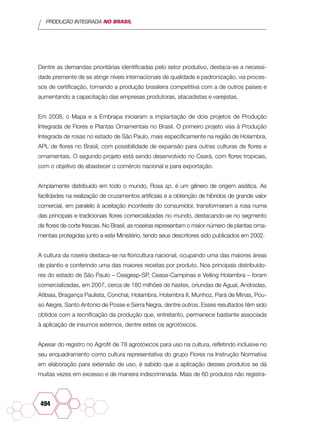 PRODUÇÃO INTEGRADA NO BRASIL
494
Dentre as demandas prioritárias identificadas pelo setor produtivo, destaca-se a necessi-
dade premente de se atingir níveis internacionais de qualidade e padronização, via proces-
sos de certificação, tornando a produção brasileira competitiva com a de outros países e
aumentando a capacitação das empresas produtoras, atacadistas e varejistas.
Em 2008, o Mapa e a Embrapa iniciaram a implantação de dois projetos de Produção
Integrada de Flores e Plantas Ornamentais no Brasil. O primeiro projeto visa à Produção
Integrada de rosas no estado de São Paulo, mais especificamente na região de Holambra,
APL de flores no Brasil, com possibilidade de expansão para outras culturas de flores e
ornamentais. O segundo projeto está sendo desenvolvido no Ceará, com flores tropicais,
com o objetivo de abastecer o comércio nacional e para exportação.
Amplamente distribuído em todo o mundo, Rosa sp. é um gênero de origem asiática. As
facilidades na realização de cruzamentos artificiais e a obtenção de híbridos de grande valor
comercial, em paralelo à aceitação inconteste do consumidor, transformaram a rosa numa
das principais e tradicionais flores comercializadas no mundo, destacando-se no segmento
de flores de corte frescas. No Brasil, as roseiras representam o maior número de plantas orna-
mentais protegidas junto a este Ministério, tendo seus descritores sido publicados em 2002.
A cultura da roseira destaca-se na floricultura nacional, ocupando uma das maiores áreas
de plantio e conferindo uma das maiores receitas por produto. Nos principais distribuido-
res do estado de São Paulo – Ceagesp-SP, Ceasa-Campinas e Veiling Holambra – foram
comercializadas, em 2007, cerca de 180 milhões de hastes, oriundas de Aguaí, Andradas,
Atibaia, Bragança Paulista, Conchal, Holambra, Holambra II, Munhoz, Pará de Minas, Pou-
so Alegre, Santo Antonio de Posse e Serra Negra, dentre outros. Esses resultados têm sido
obtidos com a tecnificação da produção que, entretanto, permanece bastante associada
à aplicação de insumos externos, dentre estes os agrotóxicos.
Apesar do registro no Agrofit de 78 agrotóxicos para uso na cultura, refletindo inclusive no
seu enquadramento como cultura representativa do grupo Flores na Instrução Normativa
em elaboração para extensão de uso, é sabido que a aplicação desses produtos se dá
muitas vezes em excesso e de maneira indiscriminada. Mais de 60 produtos não registra-
 