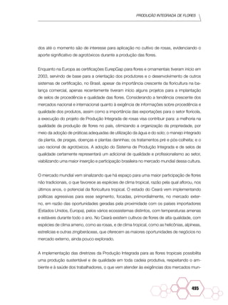 Produção Integrada de flores
495
dos até o momento são de interesse para aplicação no cultivo de rosas, evidenciando o
aporte significativo de agrotóxicos durante a produção das flores.
Enquanto na Europa as certificações EurepGap para flores e ornamentais tiveram início em
2003, servindo de base para a orientação dos produtores e o desenvolvimento de outros
sistemas de certificação, no Brasil, apesar da importância crescente da floricultura na ba-
lança comercial, apenas recentemente tiveram início alguns projetos para a implantação
de selos de procedência e qualidade das flores. Considerando a tendência crescente dos
mercados nacional e internacional quanto à exigência de informações sobre procedência e
qualidade dos produtos, assim como a importância das exportações para o setor florícola,
a execução do projeto de Produção Integrada de rosas visa contribuir para: a melhoria na
qualidade da produção de flores no país, otimizando a organização da propriedade, por
meio da adoção de práticas adequadas de utilização da água e do solo; o manejo integrado
da planta, de pragas, doenças e plantas daninhas; os tratamentos pré e pós-colheita; e o
uso racional de agrotóxicos. A adoção do Sistema de Produção Integrada e de selos de
qualidade certamente representará um adicional de qualidade e profissionalismo ao setor,
viabilizando uma maior inserção e participação brasileira no mercado mundial dessa cultura.
O mercado mundial vem sinalizando que há espaço para uma maior participação de flores
não tradicionais, o que favorece as espécies de clima tropical, razão pela qual aflorou, nos
últimos anos, o potencial da floricultura tropical. O estado do Ceará vem implementando
políticas agressivas para esse segmento, focadas, primordialmente, no mercado exter-
no, em razão das oportunidades geradas pela proximidade com os países importadores
(Estados Unidos, Europa), pelos vários ecossistemas distintos, com temperaturas amenas
e estáveis durante todo o ano. No Ceará existem cultivos de flores de alta qualidade, com
espécies de clima ameno, como as rosas, e de clima tropical, como as helicônias, alpíneas,
estrelícias e outras zingiberáceas, que oferecem as maiores oportunidades de negócios no
mercado externo, ainda pouco explorado.
A implementação das diretrizes da Produção Integrada para as flores tropicais possibilita
uma produção sustentável e de qualidade em toda cadeia produtiva, respeitando o am-
biente e à saúde dos trabalhadores, o que vem atender às exigências dos mercados mun-
 