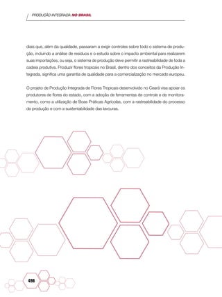 PRODUÇÃO INTEGRADA NO BRASIL
496
diais que, além da qualidade, passaram a exigir controles sobre todo o sistema de produ-
ção, incluindo a análise de resíduos e o estudo sobre o impacto ambiental para realizarem
suas importações, ou seja, o sistema de produção deve permitir a rastreabilidade de toda a
cadeia produtiva. Produzir flores tropicais no Brasil, dentro dos conceitos da Produção In-
tegrada, significa uma garantia de qualidade para a comercialização no mercado europeu.
O projeto de Produção Integrada de Flores Tropicais desenvolvido no Ceará visa apoiar os
produtores de flores do estado, com a adoção de ferramentas de controle e de monitora-
mento, como a utilização de Boas Práticas Agrícolas, com a rastreabilidade do processo
de produção e com a sustentabilidade das lavouras.
 