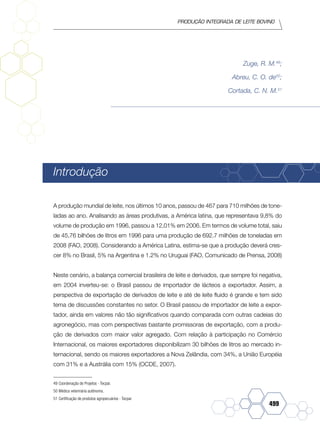 Produção Integrada de leite bovino
499
Zuge, R. M.49
;
Abreu, C. O. de50
;
Cortada, C. N. M.51
Introdução
A produção mundial de leite, nos últimos 10 anos, passou de 467 para 710 milhões de tone-
ladas ao ano. Analisando as áreas produtivas, a América latina, que representava 9,8% do
volume de produção em 1996, passou a 12,01% em 2006. Em termos de volume total, saiu
de 45,76 bilhões de litros em 1996 para uma produção de 692.7 milhões de toneladas em
2008 (FAO, 2008). Considerando a América Latina, estima-se que a produção deverá cres-
cer 8% no Brasil, 5% na Argentina e 1.2% no Uruguai (FAO, Comunicado de Prensa, 2008)
Neste cenário, a balança comercial brasileira de leite e derivados, que sempre foi negativa,
em 2004 inverteu-se: o Brasil passou de importador de lácteos a exportador. Assim, a
perspectiva de exportação de derivados de leite e até de leite fluido é grande e tem sido
tema de discussões constantes no setor. O Brasil passou de importador de leite a expor-
tador, ainda em valores não tão significativos quando comparada com outras cadeias do
agronegócio, mas com perspectivas bastante promissoras de exportação, com a produ-
ção de derivados com maior valor agregado. Com relação à participação no Comércio
Internacional, os maiores exportadores disponibilizam 30 bilhões de litros ao mercado in-
ternacional, sendo os maiores exportadores a Nova Zelândia, com 34%, a União Européia
com 31% e a Austrália com 15% (OCDE, 2007).
49	Coordenação de Projetos - Tecpar.
50	Médica veterinária autônoma.
51	Certificação de produtos agropecuários - Tecpar
 