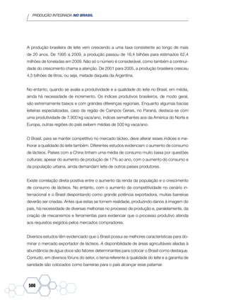 PRODUÇÃO INTEGRADA NO BRASIL
500
A produção brasileira de leite vem crescendo a uma taxa consistente ao longo de mais
de 20 anos. De 1995 a 2009, a produção passou de 16,4 bilhões para estimados 62,4
milhões de toneladas em 2009. Não só o número é considerável, como também a continui-
dade do crescimento chama a atenção. De 2001 para 2005, a produção brasileira cresceu
4,5 bilhões de litros, ou seja, metade daquela da Argentina.
No entanto, quando se avalia a produtividade e a qualidade do leite no Brasil, em média,
ainda há necessidade de incremento. Os índices produtivos brasileiros, de modo geral,
são extremamente baixos e com grandes diferenças regionais. Enquanto algumas bacias
leiteiras especializadas, caso da região de Campos Gerais, no Paraná, destaca-se com
uma produtividade de 7.900 kg vaca/ano, índices semelhantes aos da América do Norte e
Europa, outras regiões do país exibem médias de 500 kg vaca/ano.
O Brasil, para se manter competitivo no mercado lácteo, deve alterar esses índices e me-
lhorar a qualidade do leite também. Diferentes estudos evidenciam o aumento de consumo
de lácteos. Países com a China tinham uma média de consumo muito baixa por questões
culturais; apesar do aumento de produção de 17% ao ano, com o aumento do consumo e
da população urbana, ainda demandam leite de outros países produtores.
Existe correlação direta positiva entre o aumento da renda da população e o crescimento
de consumo de lácteos. No entanto, com o aumento da competitividade no cenário in-
ternacional e o Brasil despontando como grande potência exportadora, muitas barreiras
deverão ser criadas. Antes que estas se tornem realidade, produzindo danos à imagem do
país, há necessidade de diversas melhorias no processo de produção e, paralelamente, da
criação de mecanismos e ferramentas para evidenciar que o processo produtivo atenda
aos requisitos exigidos pelos mercados compradores.
Diversos estudos têm evidenciado que o Brasil possui as melhores características para do-
minar o mercado exportador de lácteos. A disponibilidade de áreas agricultáveis aliadas à
abundância de água doce são fatores determinantes para colocar o Brasil como destaque.
Contudo, em diversos fóruns do setor, o tema referente à qualidade do leite e a garantia de
sanidade são colocados como barreiras para o país alcançar esse patamar.
 