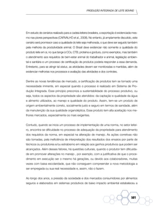 Produção Integrada de leite bovino
501
Em estudo de cenários realizado para a cadeia leiteira brasileira, a exportação é evidenciada mes-
mo nas piores perspectivas (CARVALHO et al., 2008). No entanto, já amplamente discutido, este
cenário será promissor caso a qualidade do leite seja melhorada, o que deve ser seguido também
pela melhoria da produtividade animal. O Brasil deve evidenciar não somente a qualidade do
produto leite em si, no que tange à CCs, CTB, proteína e gordura, como exemplos, mas também
o atendimento aos requisitos de bem-estar animal do trabalhador e animal, legislação ambien-
tal e sanitária e um processo de certificação de produtos poderia responder a essa demanda.
Entretanto, para se atingir tal status, as atividades devem ser monitoradas e mantidas, além de
evidenciar melhorias nos processos e avaliação das atividades e dos controles.
Dentre as novas tendências de mercado, a certificação de produtos tem se tornado uma
necessidade iminente, em especial quando o processo é realizado em Sistema de Pro-
dução Integrada. Esse princípio preconiza a sustentabilidade do processo produtivo, ou
seja, todos os aspectos da propriedade são atendidos: da captação e qualidade da água
e alimento utilizados, ao manejo e qualidade do produto. Assim, tem-se um produto de
origem ambientalmente correto, socialmente justo e seguro em termos de sanidade, além
da manutenção da sua qualidade organoléptica. Esse produto tem alta aceitação nos me-
lhores mercados, especialmente os mais exigentes.
Contudo, quando se inicia um processo de implementação de uma norma, no setor leitei-
ro, encontra-se dificuldade no processo de adequação da propriedade para atendimento
dos requisitos da norma, em especial na alteração de manejo. As ações corretivas não
são tomadas, pela ineficiência de interpretação dos resultados dos ensaios por parte de
técnicos ou produtores e/ou estrabismo em relação aos ganhos produtivos que podem ser
alcançados. Além desses fatores, há questões culturais, quando o produtor tem dificulda-
de em promover alterações no manejo , por exemplo, com a justificativa de que o proce-
dimento em execução ser o mesmo há gerações, ou devido aos colaboradores, muitas
vezes com baixa escolaridade, que não conseguem compreender a nova metodologia a
ser empregada ou sua real necessidade e, assim, não o fazem.
Ao longo dos anos, a pressão da sociedade e dos mercados consumidores por alimentos
seguros e elaborados em sistemas produtivos de baixo impacto ambiental estabeleceu a
 