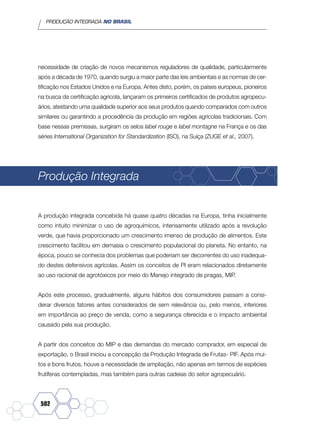 PRODUÇÃO INTEGRADA NO BRASIL
502
necessidade de criação de novos mecanismos reguladores de qualidade, particularmente
após a década de 1970, quando surgiu a maior parte das leis ambientais e as normas de cer-
tificação nos Estados Unidos e na Europa. Antes disto, porém, os países europeus, pioneiros
na busca da certificação agrícola, lançaram os primeiros certificados de produtos agropecu-
ários, atestando uma qualidade superior aos seus produtos quando comparados com outros
similares ou garantindo a procedência da produção em regiões agrícolas tradicionais. Com
base nessas premissas, surgiram os selos label rouge e label montagne na França e os das
séries International Organization for Standardization (ISO), na Suíça (ZUGE et al., 2007).
Produção Integrada
A produção integrada concebida há quase quatro décadas na Europa, tinha inicialmente
como intuito minimizar o uso de agroquímicos, intensamente utilizado após a revolução
verde, que havia proporcionado um crescimento imenso de produção de alimentos. Este
crescimento facilitou em demasia o crescimento populacional do planeta. No entanto, na
época, pouco se conhecia dos problemas que poderiam ser decorrentes do uso inadequa-
do destes defensivos agrícolas. Assim os conceitos de PI eram relacionados diretamente
ao uso racional de agrotóxicos por meio do Manejo integrado de pragas, MIP.
Após este processo, gradualmente, alguns hábitos dos consumidores passam a consi-
derar diversos fatores antes considerados de sem relevância ou, pelo menos, inferiores
em importância ao preço de venda, como a segurança oferecida e o impacto ambiental
causado pela sua produção.
A partir dos conceitos do MIP e das demandas do mercado comprador, em especial de
exportação, o Brasil iniciou a concepção da Produção Integrada de Frutas- PIF. Após mui-
tos e bons frutos, houve a necessidade de ampliação, não apenas em termos de espécies
frutíferas contempladas, mas também para outras cadeias do setor agropecuário.
 