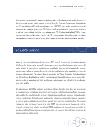 Produção Integrada de leite bovino
503
O processo de certificação da produção integrada no Brasil passa por avaliação da con-
formidade por terceira parte, ou seja, uma certificação. Diversos Organismos de Avaliação
da Conformidade – OAC estão acreditados pelo INMETRO para avaliar a conformidade de
sistemas de produção e produtos PIF. Com a certificação realizada, os produtos recebem
o selo de conformidade da fruta, com a logomarca PIF Brasil do MAPA/INMETRO e do or-
ganismo certificador. No mesmo sentido da PIF, outras cadeias de produtos agropecuários
demandaram processos semelhantes, integrando cadeias das áreas vegetais e animais.
PI Leite Bovino
Após a bem sucedida experiência com a PIF, que já contemplou diversas espécies
frutíferas, foi demandada a criação de um programa semelhante para o leite bovino. O
setor leiteiro já preconizava requisitos de qualidade, diversas iniciativas já são empre-
gadas para melhor remuneração em termos de qualidade do leite, avaliado por meio de
ensaios laboratoriais. Para tanto, houve a criação da “Rede Brasileira de Laboratórios
de Controle da Qualidade do Leite”, compostas por laboratórios que têm a incumbên-
cia de avaliar a qualidade do leite, sendo que todos devem ser oficialmente credencia-
dos pelo MAPA.
Os laboratórios da RBQL realizam as análises oficiais do leite. Este deve ser amostrado
e imediatamente enviado ao laboratório, por meio de metodologia específica e conserva-
ção padrão. Os resultados são também utilizados para ação dos serviços oficiais brasilei-
ros de fiscalização. Os laudos das análises são utilizados pelas indústrias que passaram
a premiar pela qualidade os produtores que atingem padrões estabelecidos. Os ensaios
realizados são: contagem bacteriana total (CBT- para amostras de tanque de resfria-
mento); contagem de células somáticas (CCS), avaliação da concentração de proteína,
gordura, sólidos totais, lactose, crioscopia, uréia e em alguns laboratórios a presença de
inibidores (beta lactâmicos).
 