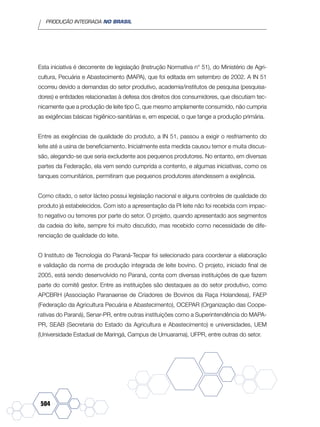 PRODUÇÃO INTEGRADA NO BRASIL
504
Esta iniciativa é decorrente de legislação (Instrução Normativa n° 51), do Ministério de Agri-
cultura, Pecuária e Abastecimento (MAPA), que foi editada em setembro de 2002. A IN 51
ocorreu devido a demandas do setor produtivo, academia/institutos de pesquisa (pesquisa-
dores) e entidades relacionadas à defesa dos direitos dos consumidores, que discutiam tec-
nicamente que a produção de leite tipo C, que mesmo amplamente consumido, não cumpria
as exigências básicas higiênico-sanitárias e, em especial, o que tange a produção primária.
Entre as exigências de qualidade do produto, a IN 51, passou a exigir o resfriamento do
leite até a usina de beneficiamento. Inicialmente esta medida causou temor e muita discus-
são, alegando-se que seria excludente aos pequenos produtores. No entanto, em diversas
partes da Federação, ela vem sendo cumprida a contento, e algumas iniciativas, como os
tanques comunitários, permitiram que pequenos produtores atendessem a exigência.
Como citado, o setor lácteo possui legislação nacional e alguns controles de qualidade do
produto já estabelecidos. Com isto a apresentação da PI leite não foi recebida com impac-
to negativo ou temores por parte do setor. O projeto, quando apresentado aos segmentos
da cadeia do leite, sempre foi muito discutido, mas recebido como necessidade de dife-
renciação de qualidade do leite.
O Instituto de Tecnologia do Paraná-Tecpar foi selecionado para coordenar a elaboração
e validação da norma de produção integrada de leite bovino. O projeto, iniciado final de
2005, está sendo desenvolvido no Paraná, conta com diversas instituições de que fazem
parte do comitê gestor. Entre as instituições são destaques as do setor produtivo, como
APCBRH (Associação Paranaense de Criadores de Bovinos da Raça Holandesa), FAEP
(Federação da Agricultura Pecuária e Abastecimento), OCEPAR (Organização das Coope-
rativas do Paraná), Senar-PR, entre outras instituições como a Superintendência do MAPA-
PR, SEAB (Secretaria do Estado da Agricultura e Abastecimento) e universidades, UEM
(Universidade Estadual de Maringá, Campus de Umuarama), UFPR, entre outras do setor.
 