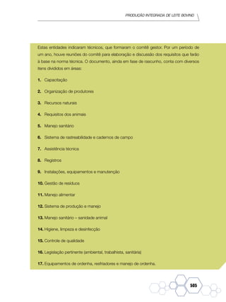 Produção Integrada de leite bovino
505
Estas entidades indicaram técnicos, que formaram o comitê gestor. Por um período de
um ano, houve reuniões do comitê para elaboração e discussão dos requisitos que farão
à base na norma técnica. O documento, ainda em fase de rascunho, conta com diversos
itens divididos em áreas:
1.	 Capacitação
2.	 Organização de produtores
3.	 Recursos naturais
4.	 Requisitos dos animais
5.	 Manejo sanitário
6.	 Sistema de rastreabilidade e cadernos de campo
7.	 Assistência técnica
8.	 Registros
9.	 Instalações, equipamentos e manutenção
10.	Gestão de resíduos
11.	Manejo alimentar
12.	Sistema de produção e manejo
13.	Manejo sanitário – sanidade animal
14.	Higiene, limpeza e desinfecção
15.	Controle de qualidade
16.	Legislação pertinente (ambiental, trabalhista, sanitária)
17.	Equipamentos de ordenha, resfriadores e manejo de ordenha.
 