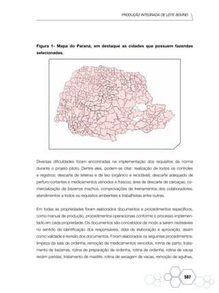 Produção Integrada de leite bovino
507
Figura 1- Mapa do Paraná, em destaque as cidades que possuem fazendas
selecionadas.
Diversas dificuldades foram encontradas na implementação dos requisitos da norma
durante o projeto piloto. Dentre eles, podem-se citar: realização de todos os controles
e registros; descarte de teteiras e de lixo (orgânico e reciclável); descarte adequado de
perfuro-cortantes e medicamentos vencidos e frascos; área de descarte de carcaças; co-
mercialização de bezerros machos, comprovações de treinamentos dos colaboradores;
atendimentos a todos os requisitos ambientais e trabalhistas entre outras.
Em todas as propriedades foram elaborados documentos e procedimentos específicos,
como manual de produção, procedimentos operacionais conforme o processo implemen-
tado em cada propriedade. Os documentos são concebidos de modo a serem rastreáveis
no sentido de identificação dos responsáveis, data de elaboração e aprovação, assim
como validade e revisão dos documentos. Foram elaborados os seguintes procedimentos:
limpeza da sala de ordenha, remoção de medicamentos vencidos, rotina de parto, trata-
mento de bezerras, rotina de preparação de ordenha, rotina de ordenha, rotina de vacas
recém paridas, tratamento de mastite, rotina de secagem de vacas, remoção de agulhas,
 