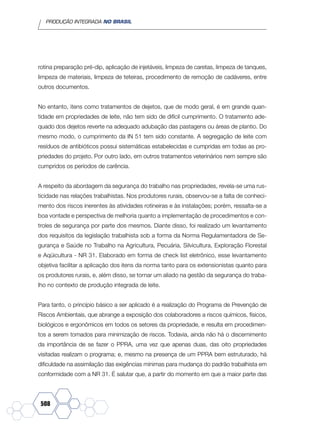 PRODUÇÃO INTEGRADA NO BRASIL
508
rotina preparação pré-dip, aplicação de injetáveis, limpeza de caretas, limpeza de tanques,
limpeza de materiais, limpeza de teteiras, procedimento de remoção de cadáveres, entre
outros documentos.
No entanto, itens como tratamentos de dejetos, que de modo geral, é em grande quan-
tidade em propriedades de leite, não tem sido de difícil cumprimento. O tratamento ade-
quado dos dejetos reverte na adequado adubação das pastagens ou áreas de plantio. Do
mesmo modo, o cumprimento da IN 51 tem sido constante. A segregação de leite com
resíduos de antibióticos possui sistemáticas estabelecidas e cumpridas em todas as pro-
priedades do projeto. Por outro lado, em outros tratamentos veterinários nem sempre são
cumpridos os períodos de carência.
A respeito da abordagem da segurança do trabalho nas propriedades, revela-se uma rus-
ticidade nas relações trabalhistas. Nos produtores rurais, observou-se a falta de conheci-
mento dos riscos inerentes às atividades rotineiras e às instalações; porém, ressalta-se a
boa vontade e perspectiva de melhoria quanto a implementação de procedimentos e con-
troles de segurança por parte dos mesmos. Diante disso, foi realizado um levantamento
dos requisitos da legislação trabalhista sob a forma da Norma Regulamentadora de Se-
gurança e Saúde no Trabalho na Agricultura, Pecuária, Silvicultura, Exploração Florestal
e Aqüicultura - NR 31. Elaborado em forma de check list eletrônico, esse levantamento
objetiva facilitar a aplicação dos itens da norma tanto para os extensionistas quanto para
os produtores rurais, e, além disso, se tornar um aliado na gestão da segurança do traba-
lho no contexto de produção integrada de leite.
Para tanto, o princípio básico a ser aplicado é a realização do Programa de Prevenção de
Riscos Ambientais, que abrange a exposição dos colaboradores a riscos químicos, físicos,
biológicos e ergonômicos em todos os setores da propriedade, e resulta em procedimen-
tos a serem tomados para minimização de riscos. Todavia, ainda não há o discernimento
da importância de se fazer o PPRA, uma vez que apenas duas, das oito propriedades
visitadas realizam o programa; e, mesmo na presença de um PPRA bem estruturado, há
dificuldade na assimilação das exigências mínimas para mudança do padrão trabalhista em
conformidade com a NR 31. É salutar que, a partir do momento em que a maior parte das
 