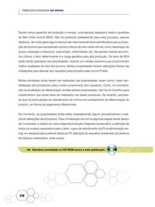 PRODUÇÃO INTEGRADA NO BRASIL
510
Dentre vários aspectos de produção e manejo, uma atenção especial é dada a questões
de Bem Estar Animal (BEA). Não há protocolo estabelecido para este processo, apenas
diretrizes, de modo geral alguns itens já são internacionalmente identificados para a produ-
ção de bovinos que representam pontos críticos de bem-estar animal, como separação do
grupo, castração e descorna, subnutrição, enfermidade, etc. Na grande maioria dos pon-
tos críticos o fator determinante é a carga genética para alta produção. Os itens de BEA
estão sendo aplicados nas propriedades, visando um manejo racional e que proporcionem
melhor qualidade de vida dos bovinos. Muitas propriedades fizeram alterações físicas nas
instalações para atender aos requisitos preconizados pela norma PI leite.
Muitas atividades ainda devem ser realizadas nas propriedades, assim como, maior sen-
sibilização dos produtores para o total cumprimento dos requisitos. Como, no momento,
não há sinalização de diferenciação do leite destas propriedades, não há um incentivo para
investimentos que ainda deve ser realizados nas áreas produtivas. No entanto, percebe-
se que há preocupação em atendimento da norma com perspectivas de diferenciação do
produto, em forma de pagamento diferenciado.
No momento, as propriedades ainda estão estabelecendo alguns procedimentos e reali-
zando alterações de processos. Para a finalização da norma algumas etapas ainda devem
ser cumpridas: a edição do marco legal da produção integrada da pecuária; a definição de
todos os ensaios necessários para o leite; o grau de atendimento da PI na alimentação ani-
mal, em especial pela ausência desta em PI; definição de requisitos ambientais de destinos
de resíduos veterinários, entre outros.
Ver literatura consultada no CD-ROM anexo a esta publicação.
 