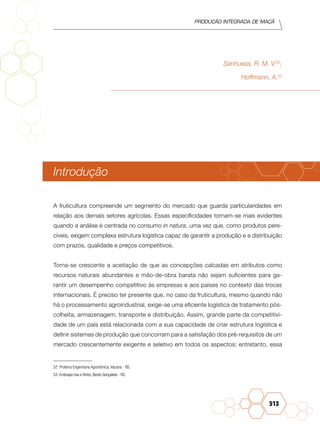 Produção Integrada de maçã
513
Sanhueza, R. M. V.52
;
Hoffmann, A.53
Introdução
A fruticultura compreende um segmento do mercado que guarda particularidades em
relação aos demais setores agrícolas. Essas especificidades tornam-se mais evidentes
quando a análise é centrada no consumo in natura, uma vez que, como produtos pere-
cíveis, exigem complexa estrutura logística capaz de garantir a produção e a distribuição
com prazos, qualidade e preços competitivos.
Torna-se crescente a aceitação de que as concepções calcadas em atributos como
recursos naturais abundantes e mão-de-obra barata não sejam suficientes para ga-
rantir um desempenho competitivo às empresas e aos países no contexto das trocas
internacionais. É preciso ter presente que, no caso da fruticultura, mesmo quando não
há o processamento agroindustrial, exige-se uma eficiente logística de tratamento pós-
colheita, armazenagem, transporte e distribuição. Assim, grande parte da competitivi-
dade de um país está relacionada com a sua capacidade de criar estrutura logística e
definir sistemas de produção que concorram para a satisfação dos pré-requisitos de um
mercado crescentemente exigente e seletivo em todos os aspectos; entretanto, essa
52 Proterra Engenharia Agronômica, Vacaria - RS.
53 Embrapa Uva e Vinho, Bento Gonçalves - RS.
 