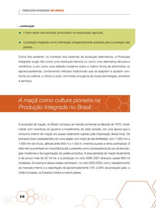 PRODUÇÃO INTEGRADA NO BRASIL
516
•	o bem-estar dos animais produzidos na exploração agrícola;
•	a proteção integrada como orientação obrigatoriamente adotada para a proteção das
plantas.
Como fica evidente, no contexto dos sistemas de produção alternativos, a Produção
Integrada surge não como uma revolução técnica ou como uma alternativa altruísta e
romântica, e sim como uma reflexão moderna sobre a melhor forma de administrar os
agroecossistemas, combinando métodos tradicionais que se adaptam e ajustam con-
forme os cultivos, o clima e o solo, com toda uma gama de novas tecnologias, produtos
e serviços.
A maçã como cultura pioneira na
Produção Integrada no Brasil
A produção de maçãs, no Brasil, começou em escala comercial na década de 1970, inicial-
mente com incentivos do governo e investimento do setor privado, em uma época que o
consumo interno de maçãs era quase totalmente suprido pela importação dessa fruta. Os
pomares foram estabelecidos em uma região com solos de alta fertilidade, com 1.000 mm a
1.800 mm de chuva, altitude entre 800 m a 1.400 m, invernos suaves e clima subtropical. O
setor tem aumentado em importância até o presente como consequência do uso de tecnolo-
gias modernas e da organização da cadeia produtiva. A área plantada de maçãs atualmente
é de pouco mais de 32 mil ha, e a produção no ciclo 2006-2007 alcançou quase 800 mil
toneladas. Os avanços dessa cadeia culminaram, no ciclo 2003-2004, com o abastecimento
do mercado interno e a exportação de aproximadamente 15% a 20% da produção para a
União Europeia, os Estados Unidos e outros países.
...continuação
 