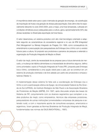 Produção Integrada de maçã
517
A importância deste setor para o país é derivada da geração de emprego, da substituição
de importação de frutas e da geração de divisas pela exportação. Este último fato foi espe-
cialmente relevante no ciclo 2003-2004, pois a maçã, uma fruta temperada, cultivada em
condições climáticas pouco adequadas para a cultura, gerou aproximadamente 50% das
divisas recebidas no Brasil pela exportação de fruta fresca.
O setor desenvolveu um sistema produtivo com alto nível tecnológico orientado e adap-
tado segundo as características do ecossistema regional e no uso de IPM (Integrated
Pest Management ou Manejo Integrado de Pragas). Em 1996, como consequência do
entendimento e preocupação dos pesquisadores da Embrapa Uva e Vinho com o cenário
futuros para a cultura, foi proposto aos produtores e parceiros de pesquisa e extensão a
organização da Produção Integrada de Maçãs no Brasil.
O setor da maçã, ciente da necessidade de se preparar para a futura demanda de mer-
cado, a mudança de hábitos alimentares e a necessidade de alimentos seguros, definiu
como prioridade o apoio à Produção Integrada de Frutas (PIF), proposta pela Embrapa
Uva e Vinho, considerando-a uma opção viável para o país, por se constituir em um
sistema de produção orientada e de livre adesão por parte dos produtores e empaco-
tadoras (Tabela 1).
A implementação desse sistema foi feita sob a coordenação da Embrapa Uva e
Vinho e com a participação efetiva da Epagri, da Universidade Federal do Rio Gran-
de do Sul (UFRGS), do Instituto Biológico de São Paulo e da Associação Brasileira
de Produtores de Maçãs (ABPM). Em 1997, após discussão ampla das bases do
Sistema de PIF, conjuntamente com os diversos segmentos que compõem a ca-
deia produtiva da maçã, como empresários, técnicos das empresas produtoras,
pesquisadores de outras instituições (universidades e empresas de pesquisa e ex-
tensão rural), e com o importante aporte de consultores europeus, americanos e
argentinos, foram geradas as Normas Brasileiras de Produção Integrada de Maçã,
fundamentadas nas normas da OILB (NACHTIGALL, 1997).
 