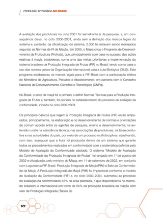 PRODUÇÃO INTEGRADA NO BRASIL
522
A avaliação dos produtores no ciclo 2001 foi semelhante à da pesquisa, e, em con-
sequência disso, no ciclo 2000-2001, ainda sem a definição dos marcos legais do
sistema e, portanto, da oficialização do sistema, 2.300 ha estavam sendo manejados
segundo as Normas de PI de Maçãs. Em 2000, o Mapa criou o Programa de Desenvol-
vimento da Fruticultura (Profruta), que, principalmente com base no sucesso das ações
relativas à maçã, estabeleceu como uma das metas prioritárias a implementação do
sistema brasileiro de Produção Integrada de Frutas (PIF) no Brasil, tendo como base o
uso das normas gerais da Organização Internacional para a Luta Biológica (OILB). Este
programa estabeleceu os marcos legais para a PIF Brasil com a participação efetiva
do Ministério da Agricultura, Pecuária e Abastecimento, em parceria com o Conselho
Nacional de Desenvolvimento Científico e Tecnológico (CNPq).
No Brasil, o setor da maçã foi o primeiro a definir Normas Técnicas para a Produção Inte-
grada de Frutas e, também, foi pioneiro no estabelecimento do processo de avaliação da
conformidade, iniciado no ciclo 2002-2003.
Os princípios básicos que regem a Produção Integrada de Frutas (PIF) estão ampa-
rados, principalmente, na elaboração e no desenvolvimento de normas e orientações
de comum acordo entre os agentes de pesquisa, ensino e desenvolvimento; na ex-
tensão rural e na assistência técnica; nas associações de produtores; na base produ-
tiva e nas autoridades do país, por meio de um processo multidisciplinar, objetivando,
com isso, assegurar que a fruta foi produzida dentro de um sistema que garante
todos os procedimentos realizados em conformidade com a sistemática definida pelo
Modelo de Avaliação da Conformidade adotado. O sistema “Modelo de Avaliação
da Conformidade da Produção Integrada de Frutas” foi lançado em 1º de agosto de
2002 e oficializado, pelo ministro do Mapa, em 11 de setembro de 2002, em conjunto
com Logomarca PIF Brasil, Produção Integrada de Maçã (PIM) e Selo de Conformida-
de da Maçã. A Produção Integrada de Maçã (PIM) foi implantada conforme o modelo
de Avaliação da Conformidade (PIF) e, no ciclo 2003-2004, submeteu ao processo
de avaliação da conformidade 45% da área plantada, o que disponibilizou no merca-
do brasileiro e internacional em torno de 55% da produção brasileira de maçãs com
selo da Produção Integrada (Tabela 3).
 