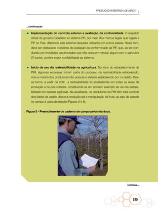 Produção Integrada de maçã
525
•	Implementação do controle externo e avaliação da conformidade. O respaldo
oficial do governo brasileiro ao sistema PIF, por meio dos marcos legais que regem a
PIF no País, diferencia este sistema daqueles utilizados em outros países. Neste item,
deve ser destacado o sistema de avaliação da conformidade da PIF, que, ao ser con-
duzido por entidades credenciadas que não possuem vínculo algum com o agricultor
(3ª parte), confere maior confiabilidade ao sistema.
•	Início de uso da rastreabilidade na agricultura. No início do estabelecimento da
PIM, algumas empresas tinham parte do processo de rastreabilidade estabelecido,
mas a maioria dos produtores não possuía o sistema estabelecido por completo. Des-
sa forma, a partir de 2001, a rastreabilidade foi estabelecida em todas as áreas de
produção e na pós-colheita, constituindo-se em primeiro exemplo de uso da rastrea-
bilidade em cadeias agrícolas. Na atualidade, os produtores da PIM têm total controle
dos dados da cadeia desde a produção até a manipulação da fruta, ou seja, da parcela
no campo à caixa de maçãs (Figuras 5 e 6).
Figura 5 - Preenchimento do caderno de campo pelos técnicos.
continua...
...continuação
 
