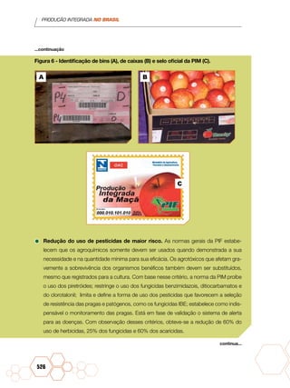 PRODUÇÃO INTEGRADA NO BRASIL
526
Figura 6 - Identificação de bins (A), de caixas (B) e selo oficial da PIM (C).
	
•	Redução do uso de pesticidas de maior risco. As normas gerais da PIF estabe-
lecem que os agroquímicos somente devem ser usados quando demonstrada a sua
necessidade e na quantidade mínima para sua eficácia. Os agrotóxicos que afetam gra-
vemente a sobrevivência dos organismos benéficos também devem ser substituídos,
mesmo que registrados para a cultura. Com base nesse critério, a norma da PIM proíbe
o uso dos piretróides; restringe o uso dos fungicidas benzimidazois, ditiocarbamatos e
do clorotalonil; limita e define a forma de uso dos pesticidas que favorecem a seleção
de resistência das pragas e patógenos, como os fungicidas IBE; estabelece como indis-
pensável o monitoramento das pragas. Está em fase de validação o sistema de alerta
para as doenças. Com observação desses critérios, obteve-se a redução de 60% do
uso de herbicidas, 25% dos fungicidas e 60% dos acaricidas.
continua...
...continuação
A B
C
 