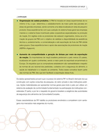 Produção Integrada de maçã
527
•	Organização da cadeia produtiva. A PIM foi iniciada em áreas experimentais de no
mínimo 5 ha, o que determinou o estabelecimento da maior parte das parcelas em
áreas de grandes empresas, sendo somente uma delas localizada em área de pequeno
produtor. Essa experiência fez com que a adoção do sistema fosse geral nas empresas
maiores e o sistema fosse incentivado pelas cooperativas especializadas na produção
de maçãs. Em regiões onde os produtores não estavam organizados, iniciou-se a for-
mação de grupos de PIM com o objetivo de viabilizar a disponibilidade de assistência
técnica e, posteriormente, a comercialização e até exportação da fruta da PIM obtida
pelos grupos. Essa experiência teve o apoio das associações de produtores de maçãs
(ABPM e Agapomi).
•	Aumento da competitividade e geração de divisas por meio da exportação
de maçãs. Os importadores de maçã brasileira pertencem a pelo menos 20 países,
localizados em quatro continentes, sendo a maior parte do exportado encaminhado à
Europa. Os requisitos que os compradores estabelecem são rastreabilidade e respeito
às normas de uso racional dos pesticidas, cuidados com a segurança do alimento, a
saúde do trabalhador e o respeito ao ambiente. Todos esses conceitos fazem parte
das normas da PIM, fato que tem facilitado a exportação dessa fruta.
Os dados apresentados provam que o sucesso do sistema PIF no Brasil é derivado da sua
construção com ações conjuntas da pesquisa, do setor privado e das instituições públi-
cas. Ações materializadas por apresentar normas gerais para todo o país; por utilizar um
sistema de avaliação da conformidade fundamentado na participação de instituições con-
sideradas 3ª parte; e por ter o respaldo do governo brasileiro a exigência das autoridades
de segurança dos alimentos da Comunidade Européia.
Essas características da PIF habilita os produtores envolvidos a competirem com vanta-
gens nos mercados mais exigentes do mundo.
...continuação
 