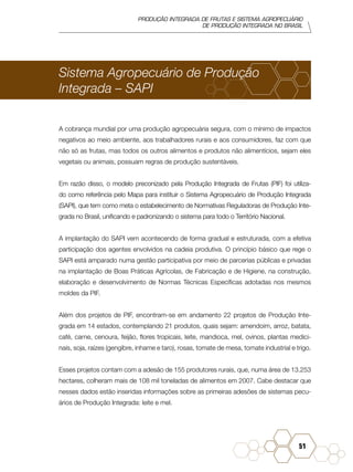 PRODUÇÃO INTEGRADA DE FRUTAS E SISTEMA AGROPECUÁRIO
DE PRODUÇÃO INTEGRADA NO BRASIL
51
Sistema Agropecuário de Produção
Integrada – SAPI
A cobrança mundial por uma produção agropecuária segura, com o mínimo de impactos
negativos ao meio ambiente, aos trabalhadores rurais e aos consumidores, faz com que
não só as frutas, mas todos os outros alimentos e produtos não alimentícios, sejam eles
vegetais ou animais, possuam regras de produção sustentáveis.
Em razão disso, o modelo preconizado pela Produção Integrada de Frutas (PIF) foi utiliza-
do como referência pelo Mapa para instituir o Sistema Agropecuário de Produção Integrada
(SAPI), que tem como meta o estabelecimento de Normativas Reguladoras de Produção Inte-
grada no Brasil, unificando e padronizando o sistema para todo o Território Nacional.
A implantação do SAPI vem acontecendo de forma gradual e estruturada, com a efetiva
participação dos agentes envolvidos na cadeia produtiva. O princípio básico que rege o
SAPI está amparado numa gestão participativa por meio de parcerias públicas e privadas
na implantação de Boas Práticas Agrícolas, de Fabricação e de Higiene, na construção,
elaboração e desenvolvimento de Normas Técnicas Específicas adotadas nos mesmos
moldes da PIF.
Além dos projetos de PIF, encontram-se em andamento 22 projetos de Produção Inte-
grada em 14 estados, contemplando 21 produtos, quais sejam: amendoim, arroz, batata,
café, carne, cenoura, feijão, flores tropicais, leite, mandioca, mel, ovinos, plantas medici-
nais, soja, raízes (gengibre, inhame e taro), rosas, tomate de mesa, tomate industrial e trigo.
Esses projetos contam com a adesão de 155 produtores rurais, que, numa área de 13.253
hectares, colheram mais de 108 mil toneladas de alimentos em 2007. Cabe destacar que
nesses dados estão inseridas informações sobre as primeiras adesões de sistemas pecu-
ários de Produção Integrada: leite e mel.
 
