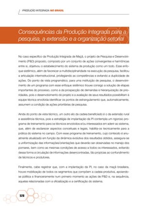 PRODUÇÃO INTEGRADA NO BRASIL
528
Consequências da Produção Integrada para a
pesquisa, a extensão e a organização setorial
No caso específico da Produção Integrada de Maçã, o projeto de Pesquisa e Desenvolvi-
mento (P&D) proposto, composto por um conjunto de ações convergentes e harmônicas
entre si, objetivou o estabelecimento do sistema de produção como um todo. Esse enfo-
que sistêmico, além de favorecer a multidisciplinaridade na execução da pesquisa, facilitou
a articulação interinstitucional, privilegiando as competências e evitando a duplicidade de
ações. Do ponto de vista programático, para uma instituição de pesquisa, o desenvolvi-
mento de um programa com esse enfoque sistêmico trouxe consigo a solução de etapas
importantes do processo, como a da prospecção de demandas e hierarquização de prio-
ridades, pois o desenvolvimento do projeto e a avaliação de seus resultados possibilitam à
equipe técnica envolvida identificar os pontos de estrangulamento que, automaticamente,
assumem a condição de ações prioritárias de pesquisa.
Ainda do ponto de vista técnico, um outro elo da cadeia beneficiado é o da extensão rural
e assistência técnica, pois a estratégia de implantação da PI contempla um rigoroso pro-
grama de treinamento para os técnicos envolvidos e/ou interessados em aderir ao sistema,
que, além de esclarecer aspectos conceituais e legais, habilita-os tecnicamente para a
prática do sistema no campo. Com esse programa de treinamento, cujo conteúdo é anu-
almente atualizado em função da dinâmica evolutiva dos resultados obtidos, assegura-se
a uniformização das informações/orientações que deverão ser observadas no manejo dos
pomares, bem como as mesmas condições de acesso a todos os interessados, evitando
dessa forma a circulação de informações desencontradas, tão propícias ao confundimento
de técnicos e produtores.
Finalmente, cabe registrar que, com a implantação da PI, no caso da maçã brasileira,
houve mobilização de todos os segmentos que compõem a cadeia produtiva, apoiando-
se política e financeiramente num primeiro momento as ações de P&D e, na sequência,
aquelas relacionadas com a oficialização e a certificação do sistema.
 