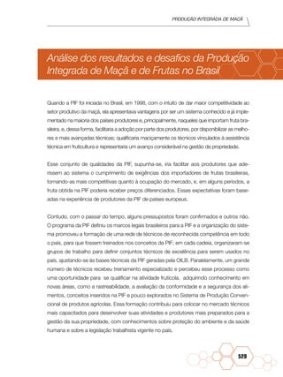 Produção Integrada de maçã
529
Análise dos resultados e desafios da Produção
Integrada de Maçã e de Frutas no Brasil
Quando a PIF foi iniciada no Brasil, em 1998, com o intuito de dar maior competitividade ao
setor produtivo da maçã, ela apresentava vantagens por ser um sistema conhecido e já imple-
mentado na maioria dos países produtores e, principalmente, naqueles que importam fruta bra-
sileira, e, dessa forma, facilitaria a adoção por parte dos produtores, por disponibilizar as melho-
res e mais avançadas técnicas; qualificaria maciçamente os técnicos vinculados à assistência
técnica em fruticultura e representaria um avanço considerável na gestão da propriedade.
Esse conjunto de qualidades da PIF, supunha-se, iria facilitar aos produtores que ade-
rissem ao sistema o cumprimento de exigências dos importadores de frutas brasileiras,
tornando-as mais competitivas quanto à ocupação do mercado, e, em alguns períodos, a
fruta obtida na PIF poderia receber preços diferenciados. Essas expectativas foram base-
adas na experiência de produtores da PIF de países europeus.
Contudo, com o passar do tempo, alguns pressupostos foram confirmados e outros não.
O programa da PIF definiu os marcos legais brasileiros para a PIF e a organização do siste-
ma promoveu a formação de uma rede de técnicos de reconhecida competência em todo
o país, para que fossem treinados nos conceitos da PIF; em cada cadeia, organizaram-se
grupos de trabalho para definir conjuntos técnicos de excelência para serem usados no
país, ajustando-se às bases técnicas da PIF geradas pela OILB. Paralelamente, um grande
número de técnicos recebeu treinamento especializado e percebeu esse processo como
uma oportunidade para se qualificar na atividade frutícola, adquirindo conhecimento em
novas áreas, como a rastreabilidade, a avaliação da conformidade e a segurança dos ali-
mentos, conceitos inseridos na PIF e pouco explorados no Sistema de Produção Conven-
cional de produtos agrícolas. Essa formação contribuiu para colocar no mercado técnicos
mais capacitados para desenvolver suas atividades e produtores mais preparados para a
gestão da sua propriedade, com conhecimentos sobre proteção do ambiente e da saúde
humana e sobre a legislação trabalhista vigente no país.
 