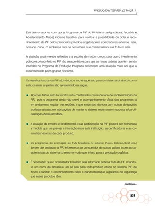 Produção Integrada de maçã
531
Este último fator fez com que o Programa da PIF do Ministério da Agricultura, Pecuária e
Abastecimento (Mapa) iniciasse tratativas para verificar a possibilidade de obter o reco-
nhecimento da PIF pelos protocolos privados exigidos pelos compradores externos. Isso,
contudo, criou um problema para os produtores que comercializam sua fruta no país.
A situação atual merece reflexões e a escolha de novos rumos, para que o investimento
público e privado feito na PIF não seja perdido e para que as novas cadeias que vêm sendo
inseridas no Programa de Produção Integrada encontrem uma situação mais fácil que a
experimentada pelos grupos pioneiros.
Os desafios futuros da PIF são vários, e isso é esperado para um sistema dinâmico como
este; os mais urgentes são apresentados a seguir.
•	Algumas falhas estruturais têm sido constatadas nesse período de implementação da
PIF, pois o programa ainda não prevê o acompanhamento oficial dos programas já
em andamento regular nas regiões, o que exige dos técnicos com outras obrigações
profissionais assumir obrigações de manter o sistema mesmo sem recursos e/ou ofi-
cialização dessa atividade.
•	A atuação do Inmetro é fundamental e sua participação na PIF poderá ser melhorada
à medida que se preveja a interação entre esta instituição, as certificadoras e as co-
missões técnicas de cada produto.
•	Os programas de promoção de fruta brasileira no exterior (Apex, Sebrae, Ibraf etc.)
devem dar destaque à PIF, informando ao consumidor de outros países sobre as ca-
racterísticas do sistema do mesmo modo que é feito para a produção orgânica.
•	É necessário que o consumidor brasileiro seja informado sobre a fruta da PIF, criando-
se um nome de fantasia e um só selo para todo produto obtido no sistema PIF, de
modo a facilitar o reconhecimento deles e dando destaque à garantia de segurança
que esses produtos têm.
continua...
 