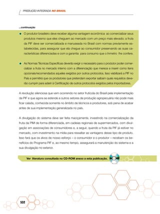 PRODUÇÃO INTEGRADA NO BRASIL
532
•	O produtor brasileiro deve receber alguma vantagem econômica ao comercializar seus
produtos mesmo que eles cheguem ao mercado com um preço mais elevado; a fruta
da PIF deve ser comercializada e manuseada no Brasil com normas previamente es-
tabelecidas, para assegurar que ela chegue ao consumidor preservando as suas ca-
racterísticas diferenciadas e com a garantia para consumo que o Inmetro lhe confere.
•	As Normas Técnicas Específicas deverão exigir o necessário para o produtor poder comer-
cializar a fruta no mercado interno com a diferenciação que merece e inserir como itens
opcionais/recomendados aqueles exigidos por outros protocolos. Isso viabilizará a PIF no
País e permitirá que os produtores que pretendam exportar saibam quais requisitos deve-
rão cumprir para aderir à Certificação de outros protocolos exigidos pelos importadores.
A revolução silenciosa que vem ocorrendo no setor frutícola do Brasil pela implementação
da PIF e que agora se estende a outros setores de produção agropecuária não pode mais
ficar calada, conhecida somente no âmbito de técnicos e produtores, sob pena de acabar
antes de sua implementação generalizada no país.
A divulgação do sistema deve ser feita maciçamente, investindo na comercialização da
fruta da PIM de forma diferenciada, em cadeias regionais de supermercados, com divul-
gação em associações de consumidores e, a seguir, quando a fruta da PIF já estiver no
mercado, com investimento na mídia para ressaltar as vantagens desse tipo de produto.
Isso fará que os alvos de nosso esforço – o consumidor e o produtor – recebam os be-
nefícios do Programa PIF e, ao mesmo tempo, assegurará a manutenção do sistema e a
sua divulgação no exterior.
...continuação
Ver literatura consultada no CD-ROM anexo a esta publicação.
 