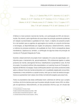 Produção Integrada de mamão na Bahia
535
Cruz, J. L.54
; Santos Filho, H. P.54
; Noronha, A. C. da S.54
;
Oliveira, A. A. R.54
; Sanches, N. F.54
; Cardoso, C. E. L.54
; Souza, L. D.54
;
Oliveira, A. M. G.54
; Peixoto Junior, E. E.55
; Galvão, T. D. L.56
; Lopes, F. F.55
;
Silva, T. M. da56
; Andrade, P. R. O. de55
; Santana, S. O.57
A Bahia é o maior produtor nacional de mamão, com participação de 46% do total pro-
duzido. No entanto, parte significativa de suas áreas de produção apresenta problemas
em relação à produtividade e qualidade do fruto. Assim, o objetivo do presente projeto
foi o de transferir para os agentes do agronegócio do mamão um conjunto de técnicas
e tecnologias, já disponibilizadas por órgãos de pesquisa e desenvolvimento, visando
a melhoria do processo produtivo e da qualidade do fruto. Como consequência dessa
transferência, objetivava-se, também, a certificação de algumas áreas de produção de
mamão em Produção Integrada de Frutas.
Durante o desenvolvimento do projeto foram realizados 44 cursos de capacitação, con-
tribuindo para o treinamento de, aproximadamente, 700 profissionais ligados à cadeia
produtiva do mamão, abrangendo técnicos, trabalhadores e proprietários rurais. Ao final
do projeto, foi possível certificar três propriedades e um packing house em Produção In-
tegrada de Mamão e Eurepgap. Essas certificações atestam que esses produtores estão
aptos a oferecer frutos de mamão produzidos com a qualidade exigida pelo consumidor,
respeitando o meio ambiente e a saúde humana, visto que os níveis de resíduos de agro-
tóxicos se apresentam bem abaixo dos limites normalmente exigidos para essa fruta.
Todos os proprietários das áreas certificadas foram unânimes em afirmar que o projeto
contribuiu de forma decisiva para que houvesse redução de pelo menos 30% na utiliza-
ção de agrotóxicos. Adicionalmente, um dos produtores informou que, em virtude das
54 Embrapa Mandioca e Fruticultura Tropical.	
55 Agência Estadual de Defesa Agropecuária da Bahia - ADAB.	
56 Empresa Baiana de Desenvolvimento Agrí­cola S.A. - EBDA.	
57 Comissão Executiva do Plano da Lavoura Cacaueira - CEPLAC.	
 
