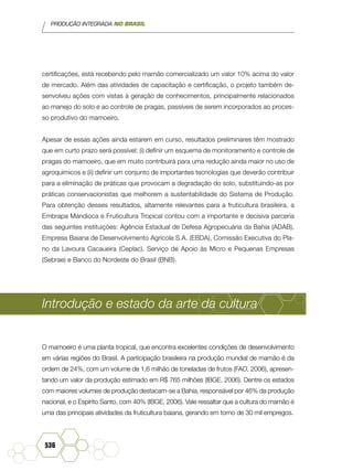 PRODUÇÃO INTEGRADA NO BRASIL
536
certificações, está recebendo pelo mamão comercializado um valor 10% acima do valor
de mercado. Além das atividades de capacitação e certificação, o projeto também de-
senvolveu ações com vistas à geração de conhecimentos, principalmente relacionados
ao manejo do solo e ao controle de pragas, passíveis de serem incorporados ao proces-
so produtivo do mamoeiro.
Apesar de essas ações ainda estarem em curso, resultados preliminares têm mostrado
que em curto prazo será possível: (i) definir um esquema de monitoramento e controle de
pragas do mamoeiro, que em muito contribuirá para uma redução ainda maior no uso de
agroquímicos e (ii) definir um conjunto de importantes tecnologias que deverão contribuir
para a eliminação de práticas que provocam a degradação do solo, substituindo-as por
práticas conservacionistas que melhorem a sustentabilidade do Sistema de Produção.
Para obtenção desses resultados, altamente relevantes para a fruticultura brasileira, a
Embrapa Mandioca e Fruticultura Tropical contou com a importante e decisiva parceria
das seguintes instituições: Agência Estadual de Defesa Agropecuária da Bahia (ADAB),
Empresa Baiana de Desenvolvimento Agrícola S.A. (EBDA), Comissão Executiva do Pla-
no da Lavoura Cacaueira (Ceplac), Serviço de Apoio às Micro e Pequenas Empresas
(Sebrae) e Banco do Nordeste do Brasil (BNB).
Introdução e estado da arte da cultura
O mamoeiro é uma planta tropical, que encontra excelentes condições de desenvolvimento
em várias regiões do Brasil. A participação brasileira na produção mundial de mamão é da
ordem de 24%, com um volume de 1,6 milhão de toneladas de frutos (FAO, 2006), apresen-
tando um valor da produção estimado em R$ 765 milhões (IBGE, 2006). Dentre os estados
com maiores volumes de produção destacam-se a Bahia, responsável por 46% da produção
nacional, e o Espírito Santo, com 40% (IBGE, 2006). Vale ressaltar que a cultura do mamão é
uma das principais atividades da fruticultura baiana, gerando em torno de 30 mil empregos.
 