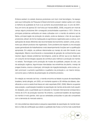Produção Integrada de mamão na Bahia
537
Embora existam no estado diversos produtores com bom nível tecnológico, há espaço
para que instituições de Pesquisa & Desenvolvimento possam realizar ações com vistas
à melhoria da qualidade do fruto e ao aumento da produtividade que, no ano de 2007,
ficou em torno de apenas 55 t de frutos por hectare (IBGE, 2009), enquanto em nível de
campo alguns produtores têm conseguido produtividades superiores a 120 t. Entre os
principais problemas verificados em áreas cultivadas com o mamão do extremo sul da
Bahia, principal região de produção do estado, pode-se destacar o fato de que alguns
produtores utilizam de forma inadequada os agrotóxicos registrados para a cultura, com
aplicações de doses diferentes das recomendadas tecnicamente; existem, ainda, produ-
tores que utilizam produtos não registrados. Outro problema diz respeito à uma situação
quase generalizada de trabalhadores rurais desempenhando funções sem a qualificação
apropriada. Em adição, as práticas relacionadas ao manejo do solo têm levado à sua
degradação. Mesmo reconhecendo a necessidade de geração de conhecimentos para
resolver alguns desses problemas tecnológicos, pode-se afirmar que já se dispõe de
um conjunto de tecnologias capazes de contribuir para melhorar a produção do mamão
no estado. Tecnologias como produção de mudas de qualidade, preparo do solo, uso
de adubação orgânica, leguminosas intercaladas nas entrelinhas de plantio, manejo de
pragas (insetos, ácaros e doenças), otimização da irrigação/adubação, entre outras, po-
dem promover o aumento quantitativo e qualitativo da produção e, ao mesmo tempo,
concorrer para a melhoria da preservação do ambiente produtivo.
Em relação ao mercado da fruta, o mamão encontra-se listado na pauta de exportações
brasileira, tendo atingido, em 2005, um montante superior a 30 milhões de dólares, clas-
sificando-a como a sexta fruta fresca em valor exportado (FAO, 2006). Mesmo ocupando
essa posição, a participação brasileira na exportação de mamão ainda está muito aquém
do desejado, pois a quantidade que é colocada no mercado internacional corresponde a
menos de 2,5% da produção nacional. No entanto, o potencial brasileiro de exportação
do mamão é muito grande, visto que as variedades produzidas no país são compatíveis
com a demanda do mercado externo.
Um dos problemas relacionados à pequena capacidade de exportação do mamão brasi-
leiro é a falta de certificação que ateste a qualidade das frutas e a forma mais sustentável
 