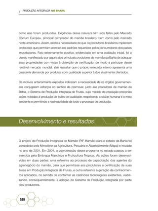 PRODUÇÃO INTEGRADA NO BRASIL
538
como elas foram produzidas. Exigências dessa natureza têm sido feitas pelo Mercado
Comum Europeu, principal comprador do mamão brasileiro, bem como pelo mercado
norte-americano. Assim, existe a necessidade de que os produtores brasileiros implantem
protocolos que permitam atender aos padrões requeridos pelos consumidores dos países
importadores. Fato extremamente positivo, evidenciado em uma avaliação inicial, foi o
desejo manifestado por alguns dos principais produtores de mamão da Bahia de adequar
suas propriedades com vistas à obtenção de certificação, de modo a participar desse
rentável mercado mundial. Vale ressaltar que o próprio mercado interno apresenta uma
crescente demanda por produtos com qualidade superior à dos atualmente ofertados.
Os motivos anteriormente expostos indicaram a necessidade de os órgãos governamen-
tais conjugarem esforços no sentido de promover, junto aos produtores de mamão da
Bahia, o Sistema de Produção Integrada de Frutas, cujo modelo de produção preconiza
ações voltadas à produção de frutas de qualidade, respeitando a saúde humana e o meio
ambiente e permitindo a rastreabilidade de todo o processo de produção.
Desenvolvimento e resultados
O projeto de Produção Integrada de Mamão (PIF Mamão) para o estado da Bahia foi
concebido pelo Ministério da Agricultura, Pecuária e Abastecimento (Mapa) e iniciado
no ano de 2001. Em 2004, a coordenação desse programa no estado passou a ser
exercida pela Embrapa Mandioca e Fruticultura Tropical. As ações foram desenvol-
vidas em duas partes: uma referente ao processo de capacitação dos agentes do
agronegócio do mamão, para que permitisse aos produtores a certificação de suas
áreas em Produção Integrada de Frutas, e outra referente à geração de conhecimen-
tos aplicados, no sentido de contornar as carências tecnológicas existentes, viabili-
zando, consequentemente, a adoção do Sistema de Produção Integrada por parte
dos produtores.
 