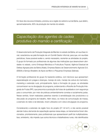 Produção Integrada de mamão na Bahia
539
Em face dos recursos limitados, priorizou-se a região do extremo sul da Bahia, que detém,
aproximadamente, 80% da produção de mamão do estado.
Capacitação dos agentes da cadeia
produtiva do mamão e certificação
O desenvolvimento da Produção Integrada de Mamão no estado da Bahia, em sua fase ini-
cial, caracterizou-se pela formação de um Comitê Gestor informal, para que, em reuniões
periódicas, fosse possível avaliar e, sendo necessário, reorientar as atividades do projeto.
O grupo foi formado por profissionais de algumas das instituições que desenvolvem ativi-
dades no estado, como Embrapa Mandioca e Fruticultura Tropical, Agência Estadual de
Defesa Agropecuária da Bahia (Adab), Empresa Baiana de Desenvolvimento Agrícola S.A.
(EBDA) e Serviço Brasileiro de Apoio às Micro e Pequenas Empresas (Sebrae).
A formação profissional do grupo foi bastante eclética, com técnicos que apresentam
especialização em pragas e doenças, manejo do solo, manejo da cultura do mamoeiro,
marketing e extensão rural, principalmente. Após a formação do grupo, as atividades
concentraram-se na divulgação do programa, evidenciando a filosofia da Produção Inte-
grada de Frutas (PIF), que preconiza a produção de frutas de qualidade e com segurança
para o consumidor, por meio de práticas ambientalmente corretas e socialmente justas.
Nesse sentido, foram realizadas palestras visando à sensibilização dos produtores e a
discussão do programa de trabalho. Além disso, os meios de comunicação de massa,
a exemplo do rádio e da televisão, foram utilizados com vista à divulgação do programa.
Considerando a extensão da região foco do projeto (27 mil km2
), e não sendo possível
atender toda a demanda de capacitação apenas nessa etapa, os treinamentos foram dire-
cionados, prioritariamente, para profissionais que apresentavam perfil de multiplicadores.
Isso, entretanto, não impediu que outros técnicos e trabalhadores rurais, não identificados
 
