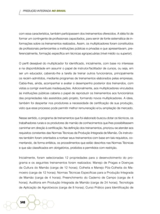 PRODUÇÃO INTEGRADA NO BRASIL
540
com essa característica, também participassem dos treinamentos oferecidos. A idéia foi de
formar um contingente de profissionais capacitados, para servir de fonte sistemática de in-
formações sobre os treinamentos realizados. Assim, os multiplicadores foram constituídos
de profissionais pertencentes a instituições públicas e privadas e que apresentavam, pre-
ferencialmente, formação específica em técnicas agropecuárias (nível médio ou superior).
O perfil desejável do multiplicador foi identificado, inicialmente, com base no interesse
e na disponibilidade em assumir o papel de instrutor/facilitador de cursos, ou seja, em
ser um educador, cabendo-lhe a tarefa de treinar outros funcionários, principalmente
os recém-admitidos, mediante programas de treinamentos elaborados pelas empresas.
Cabia-lhes, ainda, acompanhar e avaliar o desempenho posterior dos treinandos, com
vistas a corrigir eventuais inadequações. Adicionalmente, aos multiplicadores vinculados
às instituições públicas caberia o papel de reproduzir os treinamentos aos funcionários
das propriedades não assistidos pelo projeto, formando novos multiplicadores. A ideia,
também foi despertar nos produtores a necessidade de certificação de sua produção,
visto que esse processo pode permitir melhor remuneração e/ou ampliação de mercado.
Nesse sentido, o programa de treinamentos que foi elaborado buscou dotar os técnicos, os
trabalhadores rurais e os produtores de mamão de conhecimentos que lhes possibilitassem
caminhar em direção à certificação. Na definição dos treinamentos, priorizou-se atender aos
requisitos constantes das Normas Técnicas da Produção Integrada de Mamão. Os instruto-
res também foram orientados a nortear seus treinamentos com base em tais requisitos, co-
mentando, de forma enfática, os procedimentos que estão descritos nas Normas Técnicas
e que são classificados em obrigatórios, proibidos e permitidos com restrição.
Inicialmente, foram selecionadas 12 propriedades para o desenvolvimento do pro-
grama e os seguintes treinamentos foram realizados: Manejo de Pragas e Doenças
da Cultura do Mamão (carga de 12 horas); Colheita e Manejo Pós-Colheita do Ma-
moeiro (carga de 12 horas); Normas Técnicas Específicas para a Produção Integrada
de Mamão (carga de 4 horas); Preenchimento do Caderno de Campo (carga de 4
horas); Auditoria em Produção Integrada de Mamão (carga de 24 horas); Tecnologia
de Aplicação de Agrotóxicos (carga de 8 horas); Curso Prático para Identificação de
 