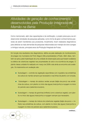 PRODUÇÃO INTEGRADA NO BRASIL
542
Atividades de geração de conhecimentos
desenvolvidas pela Produção Integrada de
Mamão na Bahia
Como mencionado, além das capacitações e da certificação, o projeto preocupou-se em
desenvolver atividades de pesquisas aplicadas, como forma de gerar conhecimentos pas-
síveis de serem transferidos aos produtores. Inicialmente, foram realizados diagnósticos
para detectar as reais demandas de pesquisas relacionadas aos manejos de solo e pragas
e inimigos naturais, principais eixos da Produção Integrada de Frutas.
Em função dos resultados dos diagnósticos, definiu-se pela realização do monitoramento
de pragas nos municípios de Porto Seguro (três propriedades) e Prado. Além disso, tam-
bém se optou pela implantação de uma unidade de observação para que fossem avaliados
os efeitos de coberturas vegetais nas propriedades do solo e na ocorrência de pragas. O
plantio dessa unidade foi realizado em março de 2006 e ela ainda se encontra sob avalia-
ção. Os tratamentos em avaliação são:
•	Subsolagem + controle da vegetação espontânea com roçadeira nas entrelinhas
da cultura do mamão sempre que necessário e nas linhas de plantio com enxada.
•	 Subsolagem + manejo de adubos verdes anuais (feijão-de-porco) nas entreli-
nhas da cultura, com plantio no início das águas (maio/junho) e roçagem no início
do período seco (setembro/outubro).
•	Subsolagem + manejo de gramínea (milheto) como cobertura vegetal, com plan-
tio no início das águas (maio/junho) e roçagem sempre que necessário.
•	Subsolagem + manejo de mistura de coberturas vegetais (feijão-de-porco + mi-
lheto) nas entrelinhas da cultura, com plantio no início das águas (maio/junho) e
roçagem no início do período seco (setembro/outubro).
continua...
 
