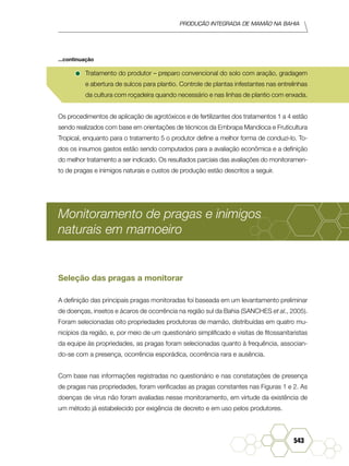 Produção Integrada de mamão na Bahia
543
•	Tratamento do produtor – preparo convencional do solo com aração, gradagem
e abertura de sulcos para plantio. Controle de plantas infestantes nas entrelinhas
da cultura com roçadeira quando necessário e nas linhas de plantio com enxada.
Os procedimentos de aplicação de agrotóxicos e de fertilizantes dos tratamentos 1 a 4 estão
sendo realizados com base em orientações de técnicos da Embrapa Mandioca e Fruticultura
Tropical, enquanto para o tratamento 5 o produtor define a melhor forma de conduzi-lo. To-
dos os insumos gastos estão sendo computados para a avaliação econômica e a definição
do melhor tratamento a ser indicado. Os resultados parciais das avaliações do monitoramen-
to de pragas e inimigos naturais e custos de produção estão descritos a seguir.
Monitoramento de pragas e inimigos
naturais em mamoeiro
Seleção das pragas a monitorar
A definição das principais pragas monitoradas foi baseada em um levantamento preliminar
de doenças, insetos e ácaros de ocorrência na região sul da Bahia (SANCHES et al., 2005).
Foram selecionadas oito propriedades produtoras de mamão, distribuídas em quatro mu-
nicípios da região, e, por meio de um questionário simplificado e visitas de fitossanitaristas
da equipe às propriedades, as pragas foram selecionadas quanto à frequência, associan-
do-se com a presença, ocorrência esporádica, ocorrência rara e ausência.
Com base nas informações registradas no questionário e nas constatações de presença
de pragas nas propriedades, foram verificadas as pragas constantes nas Figuras 1 e 2. As
doenças de vírus não foram avaliadas nesse monitoramento, em virtude da existência de
um método já estabelecido por exigência de decreto e em uso pelos produtores.
...continuação
 