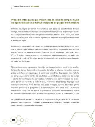 PRODUÇÃO INTEGRADA NO BRASIL
544
Procedimentos para o preenchimento da ficha de campo e níveis
de ação aplicados no manejo integrado de pragas do mamoeiro
Definidas as pragas que seriam monitoradas e com base nas características de cada
doença, foi elaborada uma ficha de campo contendo as anotações de presença e ausên-
cia, e os procedimentos para o seu preenchimento (NORONHA et al., 2005), que foram
sendo modificados de acordo com as experiências adquiridas ao longo das observações
e descritos a seguir.
Está sendo considerado como talhão para o monitoramento uma área de até 10 ha, ainda
que as normas da PIF – Mamão permitam talhões de até 25 ha. Na preferência do produtor
por talhões maiores, deve-se ajustar o número de plantas a monitorar na ficha de campo
(Figura 3), cujo conteúdo apresenta colunas com as principais pragas do mamoeiro e os
resultados da incidência de cada praga, já calculados automaticamente ao serem lançados
na caderneta de campo.
No monitoramento, o pragueiro visita três plantas por hectare, escolhendo-as alea-
toriamente, saindo de um extremo ao outro do talhão e voltando no sentido inverso,
procurando fazer um ziguezague. O registro da ocorrência de pragas é feito na ficha
de campo e, posteriormente, os resultados são anotados na caderneta de campo
– objeto da fiscalização das comissões avaliadoras das conformidades. As avalia-
ções devem ser repetidas a cada 10 dias, ou menos, dependendo da praga e das
condições climáticas. Será definido para cada avaliação o ponto de partida (planta
inicial do processo), o que permitirá a identificação da área onde exista um foco de
determinada praga. Daí em diante, as plantas são escolhidas inteiramente ao acaso,
no sentido diagonal até a borda do outro lado do talhão (SANTOS FILHO et al., 2006).
Os procedimentos (Quadro 1) são específicos para cada praga e indicam as partes das
plantas a serem avaliadas, o método de observação e a indicação de níveis de controle,
ainda não definidos para algumas pragas.
 