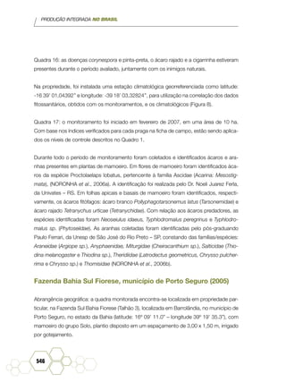 PRODUÇÃO INTEGRADA NO BRASIL
546
Quadra 16: as doenças corynespora e pinta-preta, o ácaro rajado e a cigarrinha estiveram
presentes durante o período avaliado, juntamente com os inimigos naturais.
Na propriedade, foi instalada uma estação climatológica georreferenciada como latitude:
-16 39’ 01,04392’’ e longitude: -39 18’ 03,32824’’, para utilização na correlação dos dados
fitossanitários, obtidos com os monitoramentos, e os climatológicos (Figura 8).
Quadra 17: o monitoramento foi iniciado em fevereiro de 2007, em uma área de 10 ha.
Com base nos índices verificados para cada praga na ficha de campo, estão sendo aplica-
dos os níveis de controle descritos no Quadro 1.
Durante todo o período de monitoramento foram coletados e identificados ácaros e ara-
nhas presentes em plantas de mamoeiro. Em flores de mamoeiro foram identificados áca-
ros da espécie Proctolaelaps lobatus, pertencente à família Ascidae (Acarina: Mesostig-
mata), (NORONHA et al., 2006a). A identificação foi realizada pelo Dr. Noeli Juarez Ferla,
da Univates – RS. Em folhas apicais e basais de mamoeiro foram identificados, respecti-
vamente, os ácaros fitófagos: ácaro branco Pollyphagotarsonemus latus (Tarsonemidae) e
ácaro rajado Tetranychus urticae (Tetranychidae). Com relação aos ácaros predadores, as
espécies identificadas foram Neoseiulus idaeus, Typhlodromalus peregrinus e Typhlodro-
malus sp. (Phytoseiidae). As aranhas coletadas foram identificadas pelo pós-graduando
Paulo Ferrari, da Unesp de São José do Rio Preto – SP, constando das famílias/espécies:
Araneidae (Argiope sp.), Anyphaenidae, Miturgidae (Cheiracanthium sp.), Salticidae (Thio-
dina melanogaster e Thiodina sp.), Theridiidae (Latrodectus geometricus, Chrysso pulcher-
rima e Chrysso sp.) e Thomisidae (NORONHA et al., 2006b).
Fazenda Bahia Sul Fiorese, município de Porto Seguro (2005)
Abrangência geográfica: a quadra monitorada encontra-se localizada em propriedade par-
ticular, na Fazenda Sul Bahia Fiorese (Talhão 3), localizada em Barrolândia, no município de
Porto Seguro, no estado da Bahia (latitude: 16º 09’ 11.0” – longitude 39º 19’ 35.3”), com
mamoeiro do grupo Solo, plantio disposto em um espaçamento de 3,00 x 1,50 m, irrigado
por gotejamento.
 