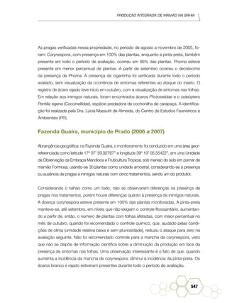 Produção Integrada de mamão na Bahia
547
As pragas verificadas nessa propriedade, no período de agosto a novembro de 2005, fo-
ram: Corynespora, com presença em 100% das plantas, enquanto a pinta-preta, também
presente em todo o período de avaliação, ocorreu em 86% das plantas. Phoma esteve
presente em menor percentual de plantas. A partir de setembro ocorreu o decréscimo
da presença de Phoma. A presença de cigarrinha foi verificada durante todo o período
avaliado, sem visualização da ocorrência de sintomas referentes ao ataque do inseto. O
registro de ácaro rajado teve início em outubro, com a visualização de sintomas nas folhas.
Em relação aos inimigos naturais, foram encontrados ácaros Phytoseiidae e o coleóptero
Pentilia egena (Coccinellidae), espécie predadora de cochonilha de carapaça. A identifica-
ção foi realizada pela Dra. Lúcia Massutti de Almeida, do Centro de Estudos Faunísticos e
Ambientais (PR).
Fazenda Guaíra, município de Prado (2006 a 2007)
Abrangência geográfica: na Fazenda Guaíra, o monitoramento foi conduzido em uma área geor-
referenciada como latitude 17º 07’ 59,92767’’ e longitude 39º 19’ 05,55422’’, em uma Unidade
de Observação da Embrapa Mandioca e Fruticultura Tropical, sob manejo do solo em pomar de
mamão Formosa, usando-se 30 plantas como unidade amostral, considerando-se a presença
ou ausência de pragas e inimigos naturais com cinco tratamentos, sendo um do produtor.
Considerando o talhão como um todo, não se observaram diferenças na presença de
pragas nos tratamentos, porém houve diferenças quanto à presença de inimigos naturais.
A doença corynespora esteve presente em 100% das plantas monitoradas. A pinta-preta
manteve-se, até setembro, em níveis que não exigiam o controle fitossanitário, aumentan-
do a partir de, então, o número de plantas com folhas afetadas, com maior percentual no
mês de outubro, quando foi recomendado o controle químico, que, ajudado pelas condi-
ções de clima (umidade relativa baixa e sem pluviosidade), reduziu o ataque para zero na
avaliação seguinte. Não foi recomendado controle para a mancha de corynespora, visto
que não se dispõe de informação científica sobre a diminuição da produção em face da
presença de sintomas nas folhas. Uma observação interessante é o fato de que, quando
aumenta a incidência da mancha de corynespora, diminui a incidência da pinta-preta. Os
ácaros branco e rajado estiveram presentes durante todo o período de avaliação.
 