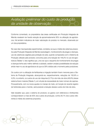 PRODUÇÃO INTEGRADA NO BRASIL
550
Avaliação preliminar do custo de produção
da unidade de observação
Conforme comentado, os proprietários das áreas certificadas em Produção Integrada de
Mamão revelaram ter havido redução de aproximadamente 30% na utilização de agrotóxi-
cos. Há também indicativos de maior valorização do produto no mercado, observada por
um dos proprietários.
No caso das macroparcelas experimentais, constatou-se que a média dos sistemas propos-
tos pela Produção Integrada de Mamão (subsolagem, monitoramento de pragas e doenças,
uso de coberturas vegetais para proteção do solo), quando comparados com o Sistema de
Produção utilizado pelo produtor, concorreu para uma redução de 148,2% no uso de agro-
tóxicos (Tabela 1). Isso significa que, uma vez que o esquema de monitoramento de pragas
e doenças tenha sido melhor definido e adotado, existem amplas possibilidades de redução
ainda maior no uso de agrotóxicos do que os 30% obtidos até o momento pelos produtores.
Os custos com a utilização de fertilizantes e irrigação também foram menores para o Sis-
tema de Produção Integrada, alcançando-se, respectivamente, reduções de 102,8% e
4,0%; no entanto, os custos do uso de máquinas (5,7%) e de mão-de-obra (48,8%) desse
sistema foram maiores (Tabela 1), em virtude da necessidade de maior número de capinas.
Provavelmente, com os novos ajustes no manejo do mato, em função do recente registro
de herbicidas para o mamão, será possível a redução desses custos de mão-de-obra.
Vale ressaltar que, para o sistema do produtor, os gastos com defensivos e fertilizantes
corresponderam a mais de 50% dos custos de produção, contra 26,7% dos custos refe-
rentes à média dos sistemas propostos.
 