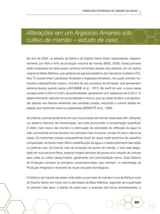 Produção Integrada de mamão na Bahia
551
Alterações em um Argissolo Amarelo sob
cultivo de mamão – estudo de caso
No ano de 2005, os estados da Bahia e do Espírito Santo foram responsáveis, respecti-
vamente, por 46% e 40% da produção nacional de mamão (IBGE, 2006). Esses pomares
estão localizados em área quase contínua na fronteira desses dois estados, em um reduto
original de Mata Atlântica, que pertence ao agroecossistema dos Tabuleiros Costeiros (TC).
Nos TC predominam Latossolos Amarelos e Argissolos Amarelos, nos quais ocorrem ho-
rizontes subsuperficiais coesos, oriundos do seu processo de formação, que apresentam
extrema dureza quando secos (JACOMINE et al., 1977). No perfil do solo, a zona coesa
começa entre 0,20m e 0,50m de profundidade, geralmente com espessura de 0,50 m. O
desenvolvimento radicular em profundidade é mínimo, pois as raízes tendem a se aprofun-
dar apenas nas fraturas existentes nas camadas coesas, reduzindo o volume destas em
relação aos horizontes sobre e subjacentes (DEMATTÊ et al., 1996).
As práticas culturais atualmente em uso nos pomares de mamão nessa área vêm utilizando
um sistema intensivo de mecanização, que está provocando a compactação superficial.
O efeito mais nocivo daí oriundo é a diminuição da velocidade de infiltração da água no
solo, provocando encharcamento nos períodos mais chuvosos, erosão do solo e danos às
raízes. Os horizontes coesos subsuperficiais ficam às vezes muito próximos da superfície
compactada, tornando muito difícil a redistribuição da água e o desenvolvimento das raízes
no perfil do solo. Ao final do ciclo de produção do pomar de mamão, o solo está degra-
dado em sua estrutura física, exigindo longos períodos de pousio e/ou rotação de culturas
para voltar ao cultivo dessa fruteira, geralmente com produtividade menor. Esse Sistema
de Produção contraria os princípios conservacionistas, que orientam a metodologia da
Produção Integrada e necessita de novas soluções tecnológicas.
O histórico da maioria das áreas onde estão os pomares de mamão no sul da Bahia e norte
do Espírito Santo tem início com a derrubada da Mata Atlântica, seguindo-se a queimada
no período mais seco, o plantio de pasto sem o arranque dos tocos remanescentes, a
 