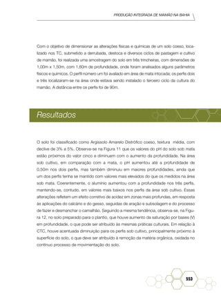 Produção Integrada de mamão na Bahia
553
Com o objetivo de dimensionar as alterações físicas e químicas de um solo coeso, loca-
lizado nos TC, submetido a derrubada, destoca e diversos ciclos de pastagem e cultivo
de mamão, foi realizada uma amostragem do solo em três trincheiras, com dimensões de
1,00m x 1,50m, com 1,60m de profundidade, onde foram analisados alguns parâmetros
físicos e químicos. O perfil número um foi avaliado em área de mata intocada; os perfis dois
e três localizaram-se na área onde estava sendo instalado o terceiro ciclo da cultura do
mamão. A distância entre os perfis foi de 90m.
Resultados
O solo foi classificado como Argissolo Amarelo Distrófico coeso, textura média, com
declive de 3% a 5%. Observa-se na Figura 11 que os valores do pH do solo sob mata
estão próximos do valor cinco e diminuem com o aumento da profundidade. Na área
sob cultivo, em comparação com a mata, o pH aumentou até a profundidade de
0,50m nos dois perfis, mas também diminuiu em maiores profundidades, ainda que
um dos perfis tenha se mantido com valores mais elevados do que os medidos na área
sob mata. Coerentemente, o alumínio aumentou com a profundidade nos três perfis,
mantendo-se, contudo, em valores mais baixos nos perfis da área sob cultivo. Essas
alterações refletem um efeito corretivo de acidez em zonas mais profundas, em resposta
às aplicações do calcário e do gesso, seguidas de aração e subsolagem e do processo
de fazer e desmanchar o camalhão. Seguindo a mesma tendência, observa-se, na Figu-
ra 12, no solo preparado para o plantio, que houve aumento da saturação por bases (V)
em profundidade, o que pode ser atribuído às mesmas práticas culturais. Em relação à
CTC, houve acentuada diminuição para os perfis sob cultivo, principalmente próximo à
superfície do solo, o que deve ser atribuído à remoção da matéria orgânica, oxidada no
contínuo processo de movimentação do solo.
 